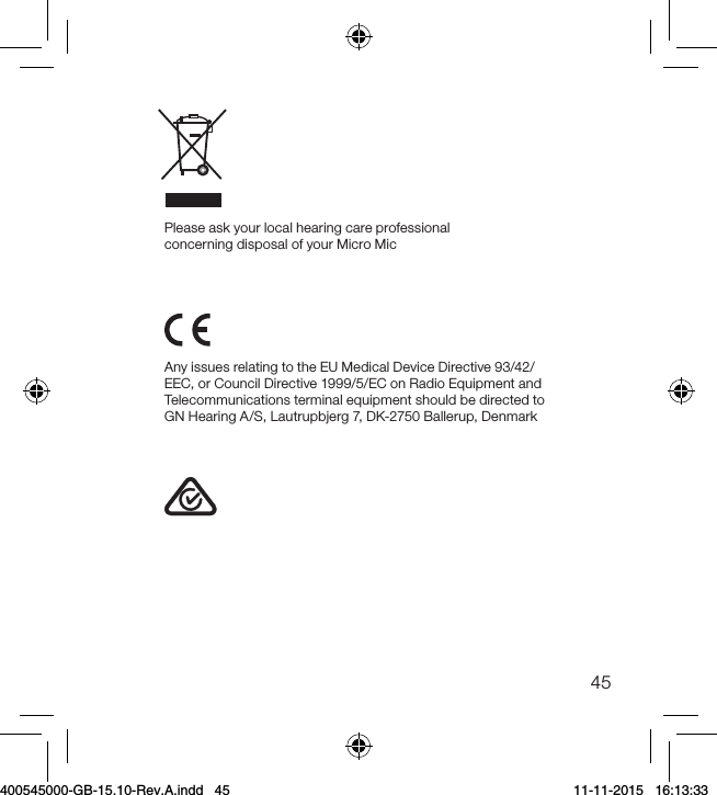 45Any issues relating to the EU Medical Device Directive 93/42/EEC, or Council Directive 1999/5/EC on Radio Equipment and Telecommunications terminal equipment should be directed to GN Hearing A/S, Lautrupbjerg 7, DK-2750 Ballerup, DenmarkPlease ask your local hearing care professional concerning disposal of your Micro Mic400545000-GB-15.10-Rev.A.indd   45 11-11-2015   16:13:33