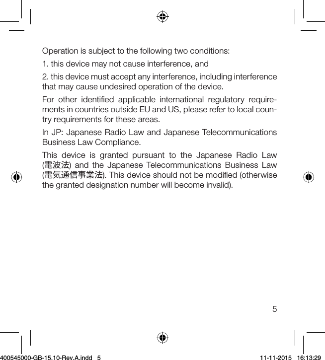 5Operation is subject to the following two conditions:1. this device may not cause interference, and2. this device must accept any interference, including interference that may cause undesired operation of the device.For other identiﬁed applicable international regulatory require-ments in countries outside EU and US, please refer to local coun-try requirements for these areas.In JP: Japanese Radio Law and Japanese Telecommunications Business Law Compliance.This device is granted pursuant to the Japanese Radio Law  (電波法) and the Japanese Telecommunications Business Law  (電気通信事業法). This device should not be modiﬁed (otherwise the granted designation number will become invalid).400545000-GB-15.10-Rev.A.indd   5 11-11-2015   16:13:29