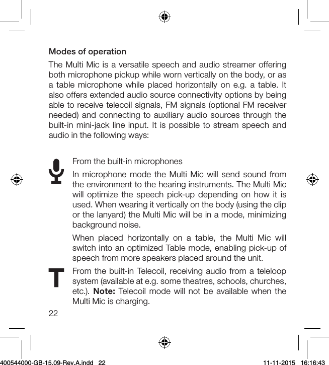 22Modes of operationThe Multi Mic is a versatile speech and audio streamer offering both microphone pickup while worn vertically on the body, or as a table microphone while placed horizontally on e.g. a table. It also offers extended audio source connectivity options by being able to receive telecoil signals, FM signals (optional FM receiver needed) and connecting to auxiliary audio sources through the built-in mini-jack line input. It is possible to stream speech and audio in the following ways:From the built-in microphonesIn microphone mode the Multi Mic will send sound from the environment to the hearing instruments. The Multi Mic will optimize the speech pick-up depending on how it is used. When wearing it vertically on the body (using the clip or the lanyard) the Multi Mic will be in a mode, minimizing background noise.When placed horizontally on a table, the Multi Mic will switch into an optimized Table mode, enabling pick-up of speech from more speakers placed around the unit.  From the built-in Telecoil, receiving audio from a teleloop system (available at e.g. some theatres, schools, churches, etc.).  Note:  Telecoil mode will not be available when the Multi Mic is charging.400544000-GB-15.09-Rev.A.indd   22 11-11-2015   16:16:43