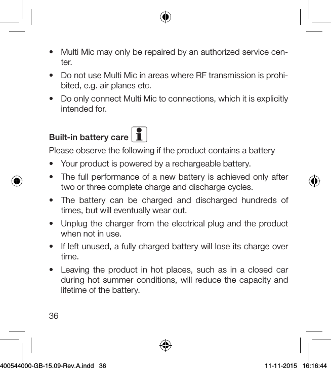 36•  Multi Mic may only be repaired by an authorized service cen-ter.•  Do not use Multi Mic in areas where RF transmission is prohi-bited, e.g. air planes etc.•  Do only connect Multi Mic to connections, which it is explicitly intended for.Built-in battery care iPlease observe the following if the product contains a battery•  Your product is powered by a rechargeable battery.•  The full performance of a new battery is achieved only after two or three complete charge and discharge cycles.•  The battery can be charged and discharged hundreds of times, but will eventually wear out.•  Unplug the charger from the electrical plug and the product when not in use.•  If left unused, a fully charged battery will lose its charge over time.•  Leaving the product in hot places, such as in a closed car during hot summer conditions, will reduce the capacity and lifetime of the battery.400544000-GB-15.09-Rev.A.indd   36 11-11-2015   16:16:44