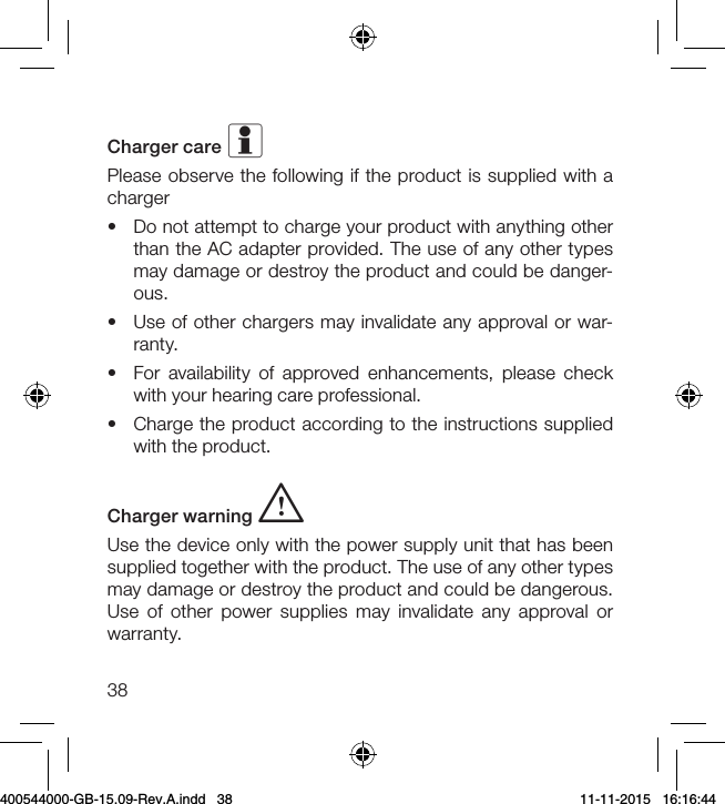 38Charger care iPlease observe the following if the product is supplied with a charger•  Do not attempt to charge your product with anything other than the AC adapter provided. The use of any other types may damage or destroy the product and could be danger-ous. •  Use of other chargers may invalidate any approval or war-ranty.•  For availability of approved enhancements, please check with your hearing care professional.•  Charge the product according to the instructions supplied with the product.Charger warning i  Use the device only with the power supply unit that has been supplied together with the product. The use of any other types may damage or destroy the product and could be dangerous. Use of other power supplies may invalidate any approval or warranty.400544000-GB-15.09-Rev.A.indd   38 11-11-2015   16:16:44
