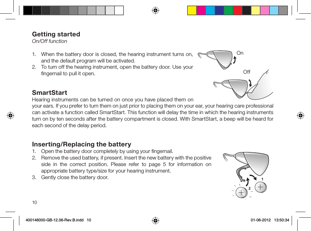 10Getting startedOn/Off function1.  When the battery door is closed, the hearing instrument turns on, and the default program will be activ ated.2.  To turn off the hearing instrument, open the battery door.  Use your ﬁngernail to pull it open.SmartStartHearing instruments can be turned on once you have placed them on your ears. If you prefer to turn them on just prior to placing them on your ear, your hearing care professional can activate a function called SmartStart. This function will delay the time in which the hearing instruments turn on by ten seconds after the battery compartment is closed. With SmartStart, a beep will be heard for each second of the delay period.Inserting/Replacing the battery1.  Open the battery door completely by using your ﬁngernail. 2.  Remove the used battery, if present. Insert the new battery with the positive side in the correct position. Please refer to page 5 for information on appropriate battery type/size for your hearing instrument.3.  Gently close the battery door.OnOff400146000-GB-12.06-Rev.B.indd   10 01-06-2012   13:50:34