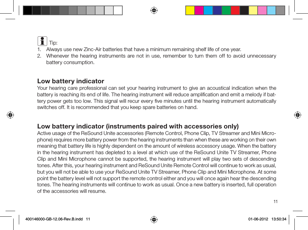 11i Tip:1.  Always use new Zinc-Air batteries that have a minimum remaining shelf life of one year.2.  Whenever the hearing instruments are not in use, remember to turn them off to avoid unnecessary battery consumption.Low battery indicatorYour hearing care professional can set your hearing instrument to give an acoustical indication when the battery is reaching its end of life. The hearing instrument will reduce ampliﬁcation and emit a melody if bat-tery power gets too low. This signal will recur every ﬁve minutes until the hearing instrument automatically switches off. It is recommended that you keep spare batteries on hand. Low battery indicator (instruments paired with accessories only)Active usage of the ReSound Unite accessories (Remote Control, Phone Clip, TV Streamer and Mini Micro-phone) requires more battery power from the hearing instruments than when these are working on their own meaning that battery life is highly dependent on the amount of wireless accessory usage. When the battery in the hearing instrument has depleted to a level at which use of the ReSound Unite TV Streamer, Phone Clip and Mini Microphone cannot be supported, the hearing instrument will play two sets of descending tones. After this, your hearing instrument and ReSound Unite Remote Control will continue to work as usual, but you will not be able to use your ReSound Unite TV Streamer, Phone Clip and Mini Microphone. At some point the battery level will not support the remote control either and you will once again hear the descending tones. The hearing instruments will continue to work as usual. Once a new battery is inserted, full operation of the accessories will resume.400146000-GB-12.06-Rev.B.indd   11 01-06-2012   13:50:34