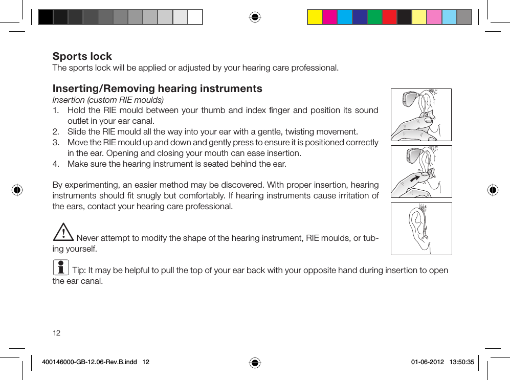 12Sports lockThe sports lock will be applied or adjusted by your hearing care professional.Inserting/Removing hearing instrumentsInsertion (custom RIE moulds)1.  Hold the RIE mould between your thumb and index ﬁnger and position its sound outlet in your ear canal.2.  Slide the RIE mould all the way into your ear with a gentle, twisting movement.3.  Move the RIE mould up and down and gently press to ensure it is positioned correctly in the ear. Opening and closing your mouth can ease insertion.4.  Make sure the hearing instrument is seated behind the ear.By experimenting, an easier method may be discovered. With proper insertion, hearing instruments should ﬁt snugly but comfortably. If hearing instruments cause irritation of the ears, contact your hearing care professional. i Never attempt to modify the shape of the hearing instrument, RIE moulds, or tub-ing yourself.i Tip: It may be helpful to pull the top of your ear back with your opposite hand during insertion to open the ear canal. 400146000-GB-12.06-Rev.B.indd   12 01-06-2012   13:50:35