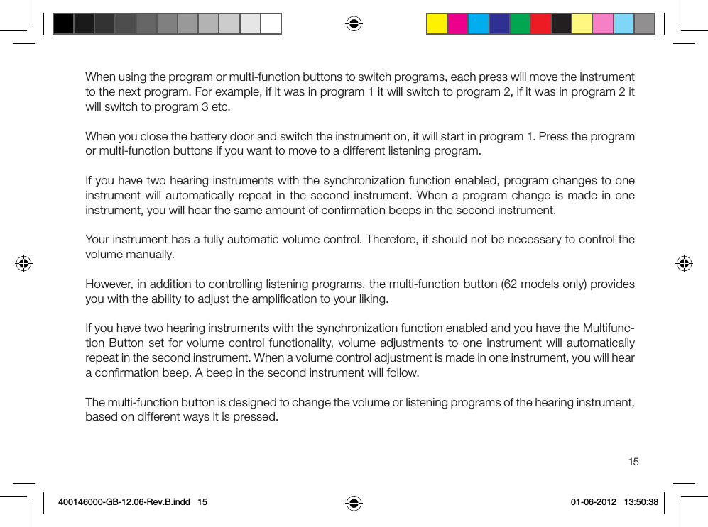 15When using the program or multi-function buttons to switch programs, each press will move the instrument to the next program. For example, if it was in program 1 it will switch to program 2, if it was in program 2 it will switch to program 3 etc.When you close the battery door and switch the instrument on, it will start in program 1. Press the program or multi-function buttons if you want to move to a different listening program.If you have two hearing instruments with the synchronization function enabled, program changes to one instrument will automatically repeat in the second instrument. When a program change is made in one instrument, you will hear the same amount of conﬁrmation beeps in the second instrument.Your instrument has a fully automatic volume control. Therefore, it should not be necessary to control the volume manually. However, in addition to controlling listening programs, the multi-function button (62 models only) provides you with the ability to adjust the ampliﬁcation to your liking.If you have two hearing instruments with the synchronization function enabled and you have the Multifunc-tion Button set for volume control functionality, volume adjustments to one instrument will automatically repeat in the second instrument. When a volume control adjustment is made in one instrument, you will hear a conﬁrmation beep. A beep in the second instrument will follow.The multi-function button is designed to change the volume or listening programs of the hearing instrument, based on different ways it is pressed.400146000-GB-12.06-Rev.B.indd   15 01-06-2012   13:50:38