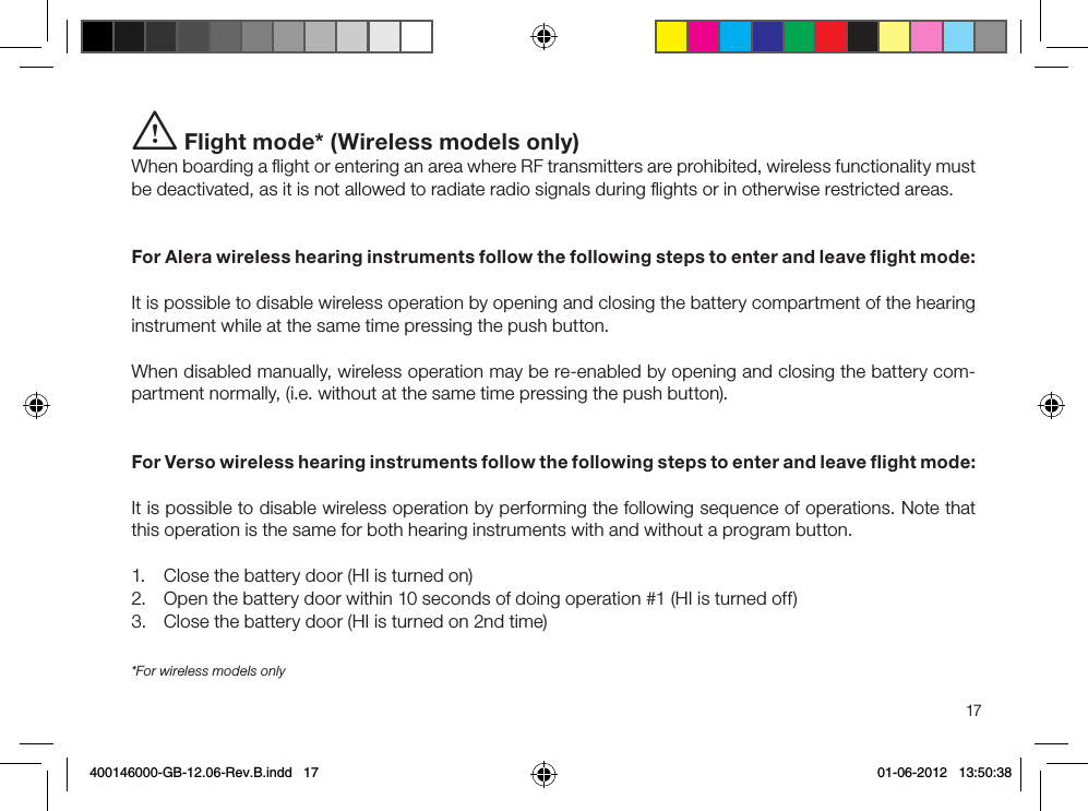 17*For wireless models onlyi Flight mode* (Wireless models only)When boarding a ﬂight or entering an area where RF transmitters are prohibited, wireless functionality must be deactivated, as it is not allowed to radiate radio signals during ﬂights or in otherwise restricted areas. For Alera wireless hearing instruments follow the following steps to enter and leave ﬂight mode:It is possible to disable wireless operation by opening and closing the battery compartment of the hearing instrument while at the same time pressing the push button.When disabled manually, wireless operation may be re-enabled by opening and closing the battery com-partment normally, (i.e. without at the same time pressing the push button).For Verso wireless hearing instruments follow the following steps to enter and leave ﬂight mode:It is possible to disable wireless operation by performing the following sequence of operations. Note that this operation is the same for both hearing instruments with and without a program button.1.  Close the battery door (HI is turned on)2.  Open the battery door within 10 seconds of doing operation #1 (HI is turned off)3.  Close the battery door (HI is turned on 2nd time)400146000-GB-12.06-Rev.B.indd   17 01-06-2012   13:50:38