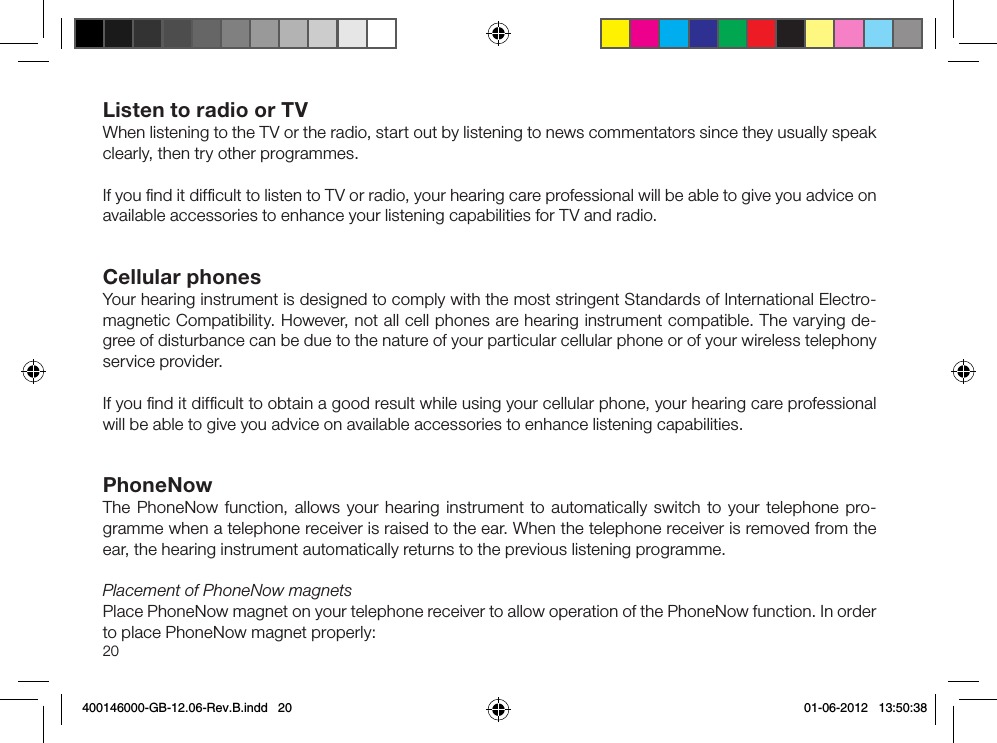 20Listen to radio or TVWhen listening to the TV or the radio, start out by listening to news commentators since they usually speak clearly, then try other programmes.If you ﬁnd it difﬁcult to listen to TV or radio, your hearing care professional will be able to give you advice on available accessories to enhance your listening capabilities for TV and radio. Cellular phonesYour hearing instrument is designed to comply with the most stringent Standards of International Electro-magnetic Compatibility. However, not all cell phones are hearing instrument compatible. The varying de-gree of disturbance can be due to the nature of your particular cellular phone or of your wireless telephony service provider.If you ﬁnd it difﬁcult to obtain a good result while using your cellular phone, your hearing care professional will be able to give you advice on available accessories to enhance listening capabilities.PhoneNowThe PhoneNow function, allows your hearing instrument to automatically switch to your tele phone pro-gramme when a telephone receiver is raised to the ear. When the telephone receiver is removed from the ear, the hearing instrument automatically returns to the previous listening programme.Placement of PhoneNow magnetsPlace PhoneNow magnet on your telephone receiver to allow operation of the PhoneNow function. In order to place PhoneNow magnet properly:400146000-GB-12.06-Rev.B.indd   20 01-06-2012   13:50:38