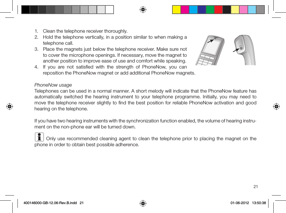 211.  Clean the telephone receiver thoroughly.2.  Hold the telephone vertically, in a position similar to when making a telephone call.3.  Place the magnets just below the telephone receiver. Make sure not to cover the microphone openings. If necessary, move the magnet to another position to improve ease of use and comfort while speaking.4.  If you are not satisﬁed with the strength of PhoneNow, you can reposition the PhoneNow magnet or add additional PhoneNow magnets.PhoneNow usageTelephones can be used in a normal manner. A short melody will indicate that the PhoneNow feature has automatically switched the hearing instrument to your telephone programme. Initially, you may need to move the telephone receiver slightly to ﬁnd the best position for reliable PhoneNow activation and good hearing on the telephone. If you have two hearing instruments with the synchronization function enabled, the volume of hearing instru-ment on the non-phone ear will be turned down.i Only use recommended cleaning agent to clean the telephone prior to placing the magnet on the phone in order to obtain best possible adherence.400146000-GB-12.06-Rev.B.indd   21 01-06-2012   13:50:38