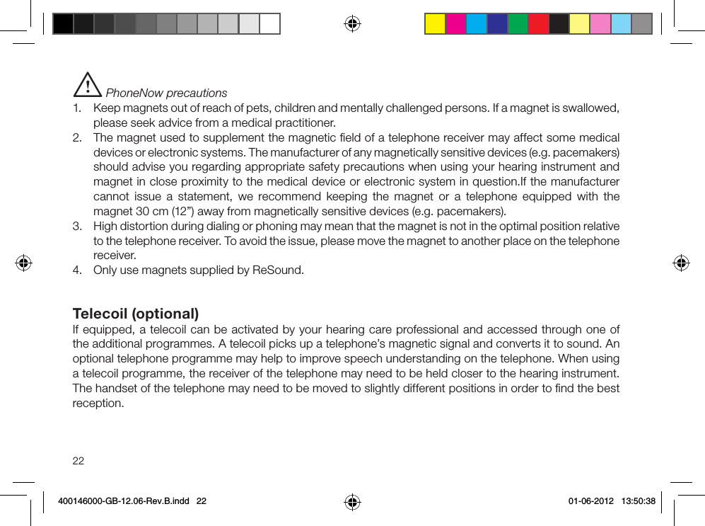22i PhoneNow precautions1.  Keep magnets out of reach of pets, children and mentally challenged persons. If a magnet is swallowed, please seek advice from a medical practitioner.2.  The magnet used to supplement the magnetic ﬁeld of a telephone receiver may affect some medical devices or electronic systems. The manufacturer of any magnetically sensitive devices (e.g. pacemakers) should advise you regarding appropriate safety precautions when using your hearing instrument and magnet in close proximity to the medical device or electronic system in question.If the manufacturer cannot issue a statement, we recommend keeping the magnet or a telephone equipped with the magnet 30 cm (12”) away from magnetically sensitive devices (e.g. pacemakers).3.  High distortion during dialing or phoning may mean that the magnet is not in the optimal position relative to the telephone receiver. To avoid the issue, please move the magnet to another place on the telephone receiver.4.  Only use magnets supplied by ReSound.Telecoil (optional)If equipped, a telecoil can be activated by your hearing care professional and accessed through one of the additional programmes. A telecoil picks up a telephone’s magnetic signal and converts it to sound. An optional telephone programme may help to improve speech understanding on the telephone. When using a telecoil programme, the receiver of the telephone may need to be held closer to the hearing instrument. The handset of the telephone may need to be moved to slightly different positions in order to ﬁnd the best reception.400146000-GB-12.06-Rev.B.indd   22 01-06-2012   13:50:38