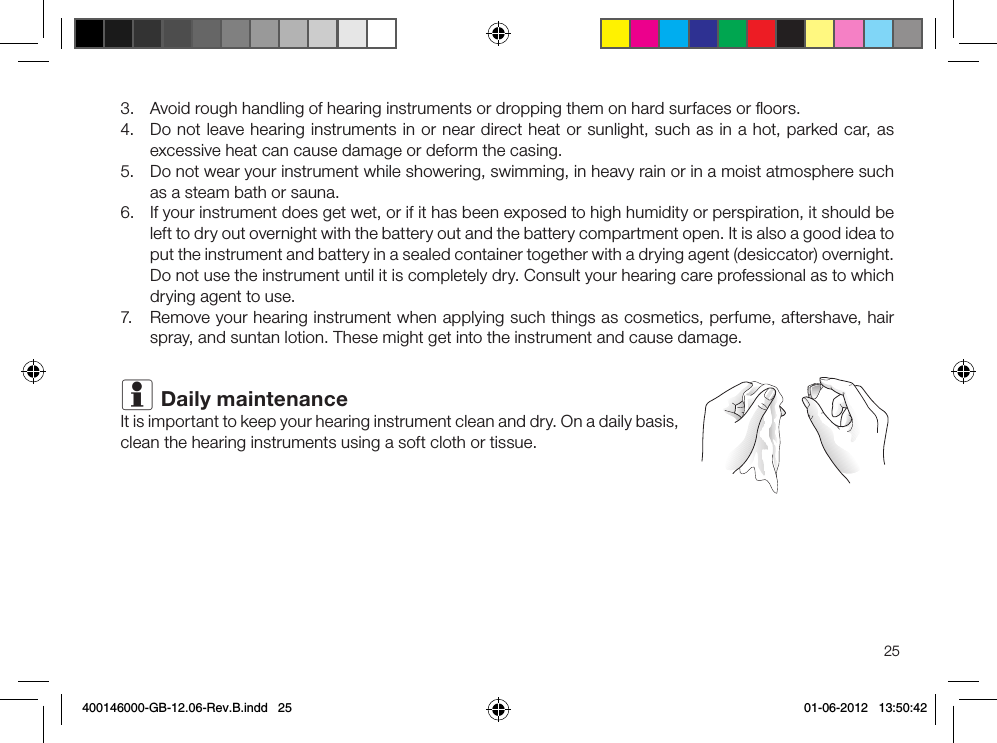 253.  Avoid rough handling of hearing instruments or dropping them on hard surfaces or ﬂoors.4.  Do not leave hearing instruments in or near direct heat or sunlight, such as in a hot, parked car, as excessive heat can cause damage or deform the casing. 5.  Do not wear your instrument while showering, swimming, in heavy rain or in a moist atmosphere such as a steam bath or sauna.6.  If your instrument does get wet, or if it has been exposed to high humidity or perspiration, it should be left to dry out overnight with the battery out and the battery compartment open. It is also a good idea to put the instrument and battery in a sealed container together with a drying agent (desiccator) overnight. Do not use the instrument until it is completely dry. Consult your hearing care professional as to which drying agent to use.7.  Remove your hearing instrument when applying such things as cosmetics, perfume, aftershave, hair spray, and suntan lotion. These might get into the instrument and cause damage.i Daily maintenanceIt is important to keep your hearing instrument clean and dry. On a daily basis, clean the hearing instruments using a soft cloth or tissue.400146000-GB-12.06-Rev.B.indd   25 01-06-2012   13:50:42