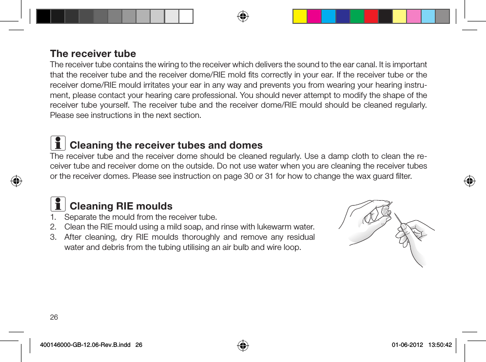 26The receiver tubeThe receiver tube contains the wiring to the receiver which delivers the sound to the ear canal. It is important that the receiver tube and the receiver dome/RIE mold ﬁts correctly in your ear. If the receiver tube or the receiver dome/RIE mould irritates your ear in any way and prevents you from wearing your hear ing instru-ment, please contact your hearing care pro  fessional. You should never attempt to modify the shape of the receiver tube yourself. The receiver tube and the receiver dome/RIE mould should be cleaned regularly. Please see instructions in the next section.i Cleaning the receiver tubes and domesThe receiver tube and the receiver dome should be cleaned regularly. Use a damp cloth to clean the re-ceiver tube and receiver dome on the outside. Do not use water when you are cleaning the receiver tubes or the receiver domes. Please see instruction on page 30 or 31 for how to change the wax guard ﬁlter.i Cleaning RIE moulds1.  Separate the mould from the receiver tube.2.  Clean the RIE mould using a mild soap, and rinse with lukewarm water.3.  After cleaning, dry RIE moulds thoroughly and remove any residual water and debris from the tubing utilising an air bulb and wire loop.400146000-GB-12.06-Rev.B.indd   26 01-06-2012   13:50:42