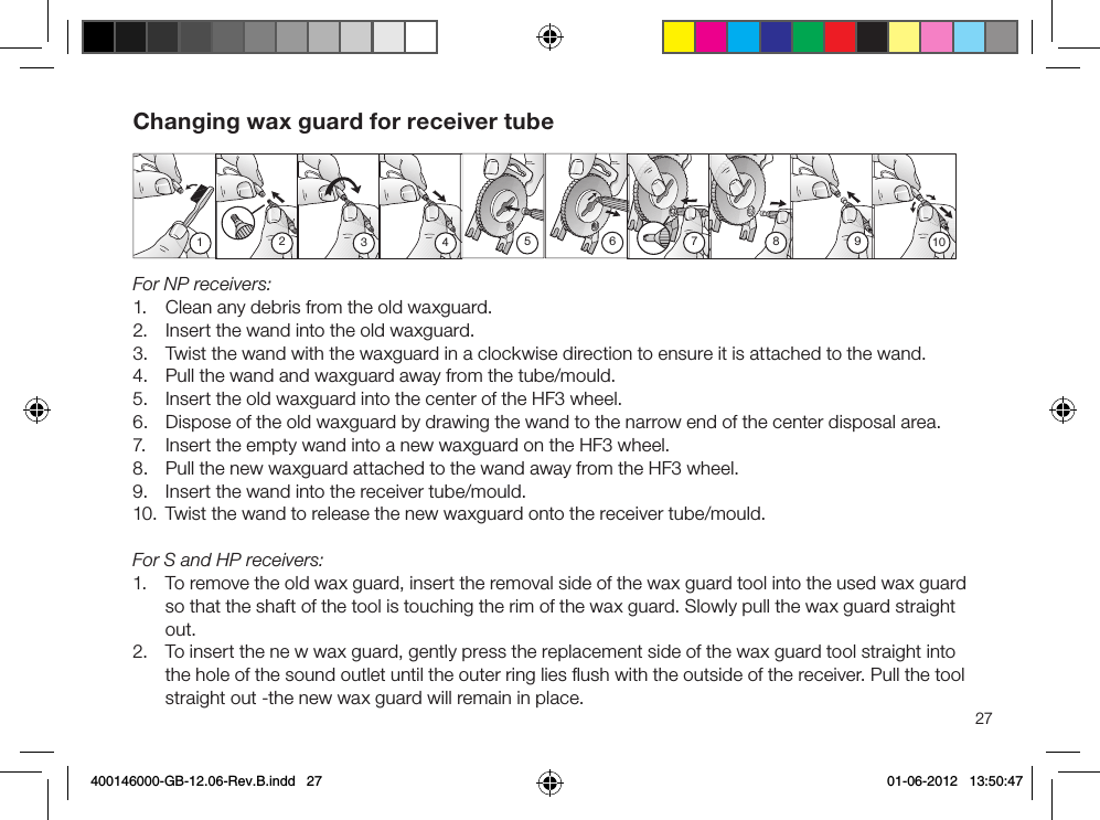 123 4 510987627Changing wax guard for receiver tubeFor NP receivers:1.  Clean any debris from the old waxguard.2.  Insert the wand into the old waxguard.3.  Twist the wand with the waxguard in a clockwise direction to ensure it is attached to the wand.4.  Pull the wand and waxguard away from the tube/mould.5.  Insert the old waxguard into the center of the HF3 wheel.6.  Dispose of the old waxguard by drawing the wand to the narrow end of the center disposal area.7.  Insert the empty wand into a new waxguard on the HF3 wheel.8.  Pull the new waxguard attached to the wand away from the HF3 wheel.9.  Insert the wand into the receiver tube/mould.10.  Twist the wand to release the new waxguard onto the receiver tube/mould.For S and HP receivers:1.  To remove the old wax guard, insert the removal side of the wax guard tool into the used wax guard so that the shaft of the tool is touching the rim of the wax guard. Slowly pull the wax guard straight out.2.  To insert the ne w wax guard, gently press the replacement side of the wax guard tool straight into the hole of the sound outlet until the outer ring lies ﬂush with the outside of the receiver. Pull the tool straight out -the new wax guard will remain in place.400146000-GB-12.06-Rev.B.indd   27 01-06-2012   13:50:47