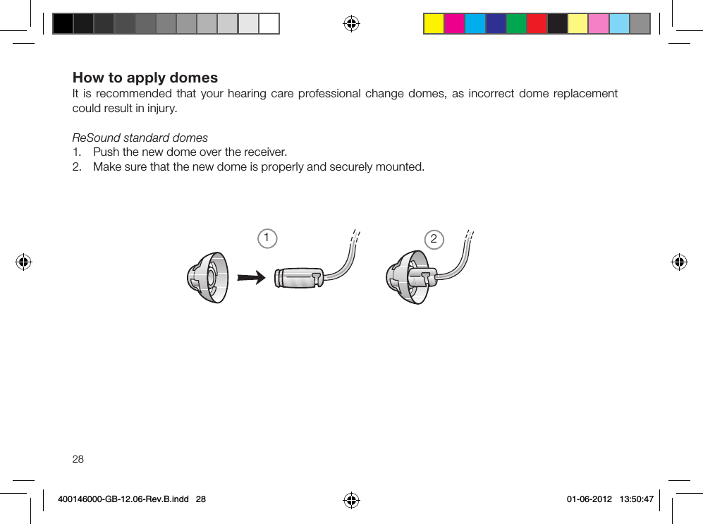 1228How to apply domesIt is recommended that your hearing care professional change domes, as incorrect dome replacement could result in injury.ReSound standard domes1.  Push the new dome over the receiver.2.  Make sure that the new dome is properly and securely mounted.400146000-GB-12.06-Rev.B.indd   28 01-06-2012   13:50:47