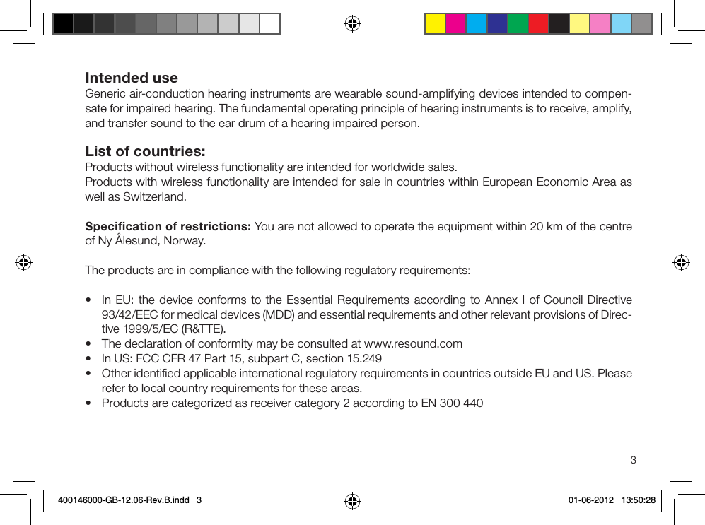 3Intended use Generic air-conduction hearing instruments are wearable sound-amplifying devices intended to compen-sate for impaired hearing. The fundamental operating principle of hearing instruments is to receive, amplify, and transfer sound to the ear drum of a hearing impaired person. List of countries: Products without wireless functionality are intended for worldwide sales.Products with wireless functionality are intended for sale in countries within European Economic Area as well as Switzerland.Speciﬁcation of restrictions: You are not allowed to operate the equipment within 20 km of the centre of Ny Ålesund, Norway.The products are in compliance with the following regulatory requirements: • In EU: the device conforms to the Essential Requirements according to Annex I of Council Directive 93/42/EEC for medical devices (MDD) and essential requirements and other relevant provisions of Direc-tive 1999/5/EC (R&amp;TTE). • The declaration of conformity may be consulted at www.resound.com• In US: FCC CFR 47 Part 15, subpart C, section 15.249• Other identiﬁed applicable international regulatory requirements in countries outside EU and US. Please refer to local country requirements for these areas.• Products are categorized as receiver category 2 according to EN 300 440400146000-GB-12.06-Rev.B.indd   3 01-06-2012   13:50:28