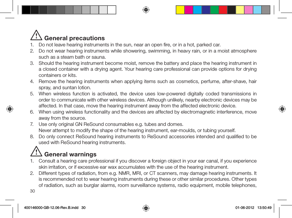 30i General precautions1.  Do not leave hearing instruments in the sun, near an open ﬁre, or in a hot, parked car.2.  Do not wear hearing instruments while showering, swimming, in heavy rain, or in a moist atmosphere such as a steam bath or sauna.3.  Should the hearing instrument become moist, remove the battery and place the hearing instrument in a closed container with a drying agent. Your hearing care professional can provide options for drying containers or kits.4.  Remove the hearing instruments when applying items such as cosmetics, perfume, after-shave, hair spray, and suntan lotion. 5.  When wireless function is activated, the device uses low-powered digitally coded transmissions in order to communicate with other wireless devices. Although unlikely, nearby electronic devices may be affected. In that case, move the hearing instrument away from the affected electronic device.6.  When using wireless functionality and the devices are affected by electromagnetic interference, move away from the source.7.  Use only original GN ReSound consumables e.g. tubes and domes.  Never attempt to modify the shape of the hearing instrument, ear-moulds, or tubing yourself.8.  Do only connect ReSound hearing instruments to ReSound accessories intended and qualiﬁed to be used with ReSound hearing instruments.i General warnings1.  Consult a hearing care professional if you discover a foreign object in your ear canal, if you experience skin irritation, or if excessive ear wax accumulates with the use of the hearing instrument. 2.  Different types of radiation, from e.g. NMR, MRI, or CT scanners, may damage hearing instruments. It is recommended not to wear hearing instruments during these or other similar procedures. Other types of radiation, such as burglar alarms, room surveillance systems, radio equipment, mobile telephones, 400146000-GB-12.06-Rev.B.indd   30 01-06-2012   13:50:49