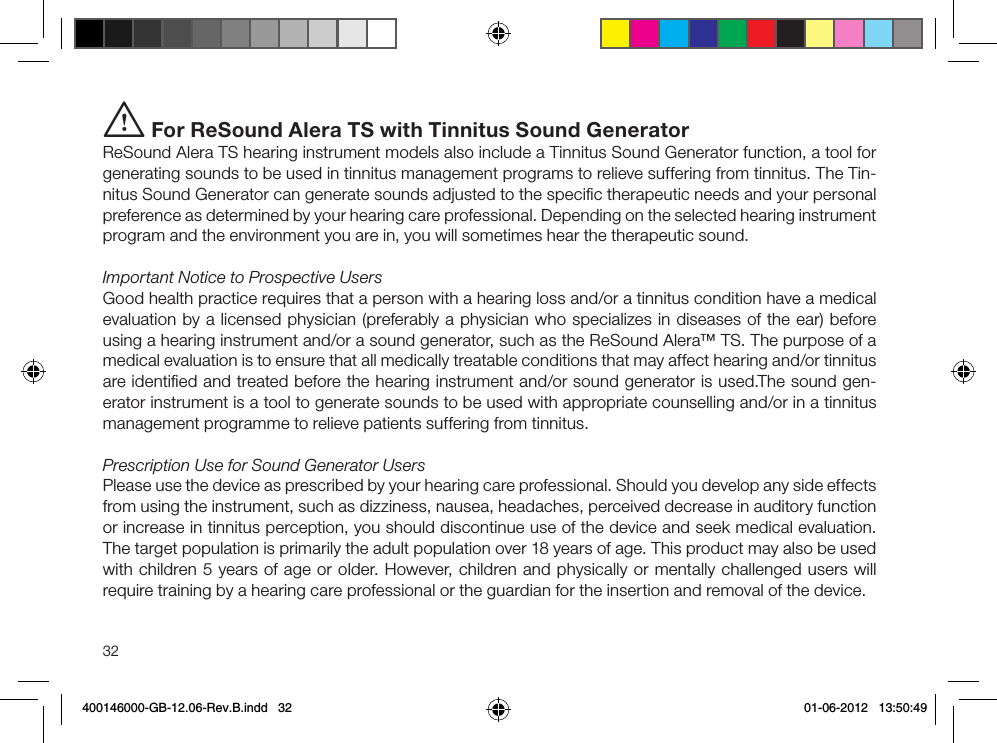 32i For ReSound Alera TS with Tinnitus Sound GeneratorReSound Alera TS hearing instrument models also include a Tinnitus Sound Generator function, a tool for generating sounds to be used in tinnitus management programs to relieve suffering from tinnitus. The Tin-nitus Sound Generator can generate sounds adjusted to the speciﬁc therapeutic needs and your personal preference as determined by your hearing care professional. Depending on the selected hearing instrument program and the environment you are in, you will sometimes hear the therapeutic sound.Important Notice to Prospective UsersGood health practice requires that a person with a hearing loss and/or a tinnitus condition have a medical evaluation by a licensed physician (preferably a physician who specializes in diseases of the ear) before using a hearing instrument and/or a sound generator, such as the ReSound Alera™ TS. The purpose of a medical evaluation is to ensure that all medically treatable conditions that may affect hearing and/or tinnitus are identiﬁed and treated before the hearing instrument and/or sound generator is used.The sound gen-erator instrument is a tool to generate sounds to be used with appropriate counselling and/or in a tinnitus management programme to relieve patients suffering from tinnitus.Prescription Use for Sound Generator UsersPlease use the device as prescribed by your hearing care professional. Should you develop any side effects from using the instrument, such as dizziness, nausea, headaches, perceived decrease in auditory function or increase in tinnitus perception, you should discontinue use of the device and seek medical evaluation. The target population is primarily the adult population over 18 years of age. This product may also be used with children 5 years of age or older. However, children and physically or mentally challenged users will require training by a hearing care professional or the guardian for the insertion and removal of the device.400146000-GB-12.06-Rev.B.indd   32 01-06-2012   13:50:49