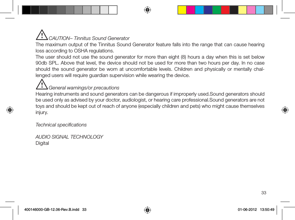 33i CAUTION– Tinnitus Sound GeneratorThe maximum output of the Tinnitus Sound Generator feature falls into the range that can cause hearing loss according to OSHA regulations.The user should not use the sound generator for more than eight (8) hours a day when this is set below 90db SPL. Above that level, the device should not be used for more than two hours per day. In no case should the sound generator be worn at uncomfortable levels. Children and physically or mentally chal-lenged users will require guardian supervision while wearing the device.i General warnings/or precautionsHearing instruments and sound generators can be dangerous if improperly used.Sound generators should be used only as advised by your doctor, audiologist, or hearing care professional.Sound generators are not toys and should be kept out of reach of anyone (especially children and pets) who might cause themselves injury.Technical speciﬁcations AUDIO SIGNAL TECHNOLOGYDigital 400146000-GB-12.06-Rev.B.indd   33 01-06-2012   13:50:49