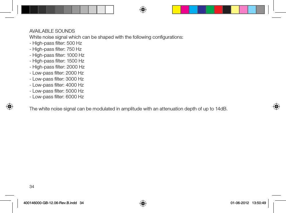 34AVAILABLE SOUNDS White noise signal which can be shaped with the following conﬁgurations:- High-pass ﬁlter: 500 Hz- High-pass ﬁlter: 750 Hz- High-pass ﬁlter: 1000 Hz- High-pass ﬁlter: 1500 Hz- High-pass ﬁlter: 2000 Hz- Low-pass ﬁlter: 2000 Hz- Low-pass ﬁlter: 3000 Hz- Low-pass ﬁlter: 4000 Hz- Low-pass ﬁlter: 5000 Hz- Low-pass ﬁlter: 6000 HzThe white noise signal can be modulated in amplitude with an attenuation depth of up to 14dB.400146000-GB-12.06-Rev.B.indd   34 01-06-2012   13:50:49