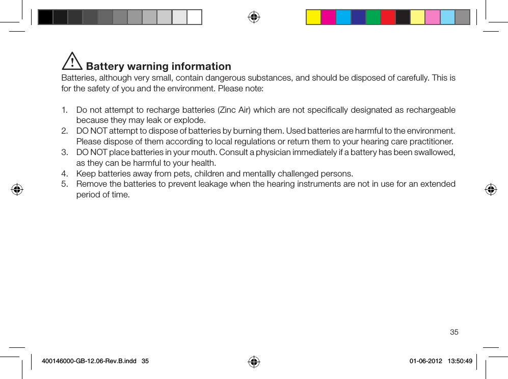 35i Battery warning informationBatteries, although very small, contain dangerous substances, and should be disposed of carefully. This is for the safety of you and the environment. Please note:1.  Do not attempt to recharge batteries (Zinc Air) which are not speciﬁcally designated as rechargeable because they may leak or explode.2.  DO NOT attempt to dispose of batteries by burning them. Used batteries are harmful to the environment. Please dispose of them according to local regulations or return them to your hearing care practitioner.3.  DO NOT place batteries in your mouth. Consult a physician immediately if a battery has been swallowed, as they can be harmful to your health.4.  Keep batteries away from pets, children and mentallly challenged persons.5.  Remove the batteries to prevent leakage when the hearing instruments are not in use for an extended period of time.400146000-GB-12.06-Rev.B.indd   35 01-06-2012   13:50:49