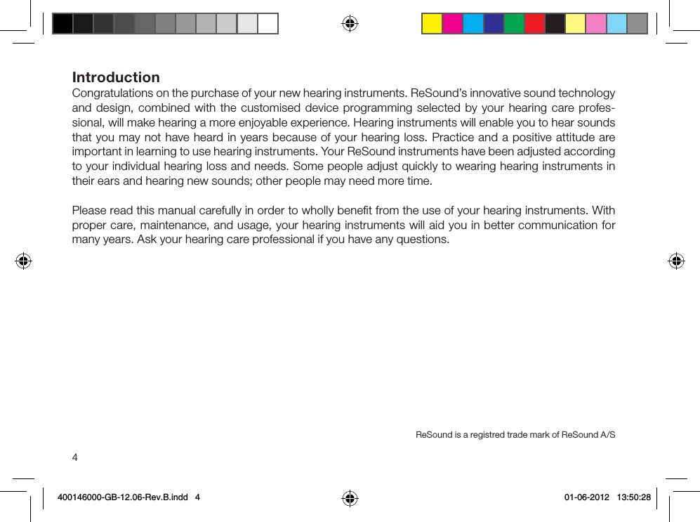 4IntroductionCongratulations on the purchase of your new hearing instruments. ReSound’s innovative sound technology and design, combined with the customised device programming selected by your hearing care profes-sional, will make hearing a more enjoyable experience. Hearing instruments will enable you to hear sounds that you may not have heard in years because of your hearing loss. Practice and a positive attitude are important in learning to use hearing instruments. Your ReSound instruments have been adjusted according to your individual hearing loss and needs. Some people adjust quickly to wearing hearing instruments in their ears and hearing new sounds; other people may need more time.Please read this manual carefully in order to wholly beneﬁt from the use of your hearing instruments. With proper care, maintenance, and usage, your hearing instruments will aid you in better communication for many years. Ask your hearing care professional if you have any questions. ReSound is a registred trade mark of ReSound A/S400146000-GB-12.06-Rev.B.indd   4 01-06-2012   13:50:28