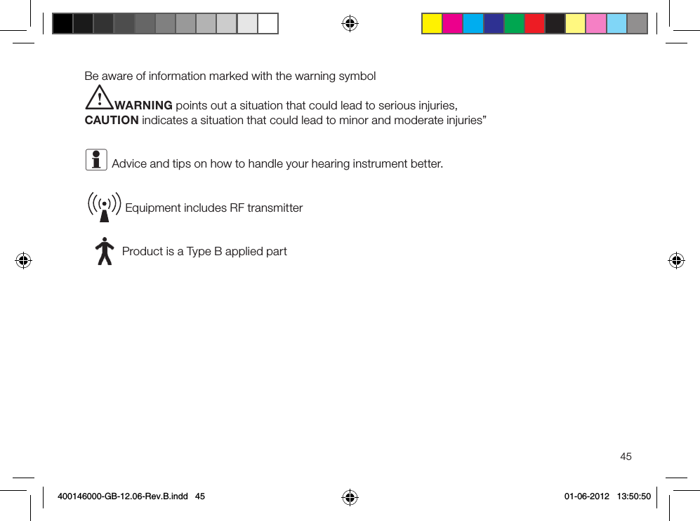 45Be aware of information marked with the warning symboliWARNING points out a situation that could lead to serious injuries, CAUTION indicates a situation that could lead to minor and moderate injuries”i Advice and tips on how to handle your hearing instrument better.Equipment includes RF transmitterProduct is a Type B applied part400146000-GB-12.06-Rev.B.indd   45 01-06-2012   13:50:50