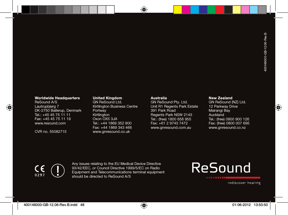 Worldwide HeadquartersReSound A/SLautrupbjerg 7DK-2750 Ballerup, DenmarkTel.: +45 45 75 11 11Fax: +45 45 75 11 19www.resound.comCVR no. 55082715United KingdomGN ReSound Ltd.Kirtlington Business CentrePortwayKirtlingtonOxon OX5 3JATel.: +44 1869 352 800Fax: +44 1869 343 466www.gnresound.co.ukAustraliaGN ReSound Pty. Ltd.Unit R1 Regents Park Estate391 Park RoadRegents Park NSW 2143Tel.: (free) 1800 658 955Fax: +61 2 9743 7472www.gnresound.com.auNew ZealandGN ReSound (NZ) Ltd.12 Parkway DriveMairangi BayAucklandTel.: (free) 0800 900 126Fax: (free) 0800 007 695www.gnresound.co.nzAny issues relating to the EU Medical Device Directive 93/42/EEC, or Council Directive 1999/5/EC on Radio Equipment and Tele communications terminal equipment should be directed to ReSound A/S400146000-GB-12.06-Rev.B400146000-GB-12.06-Rev.B.indd   48 01-06-2012   13:50:50