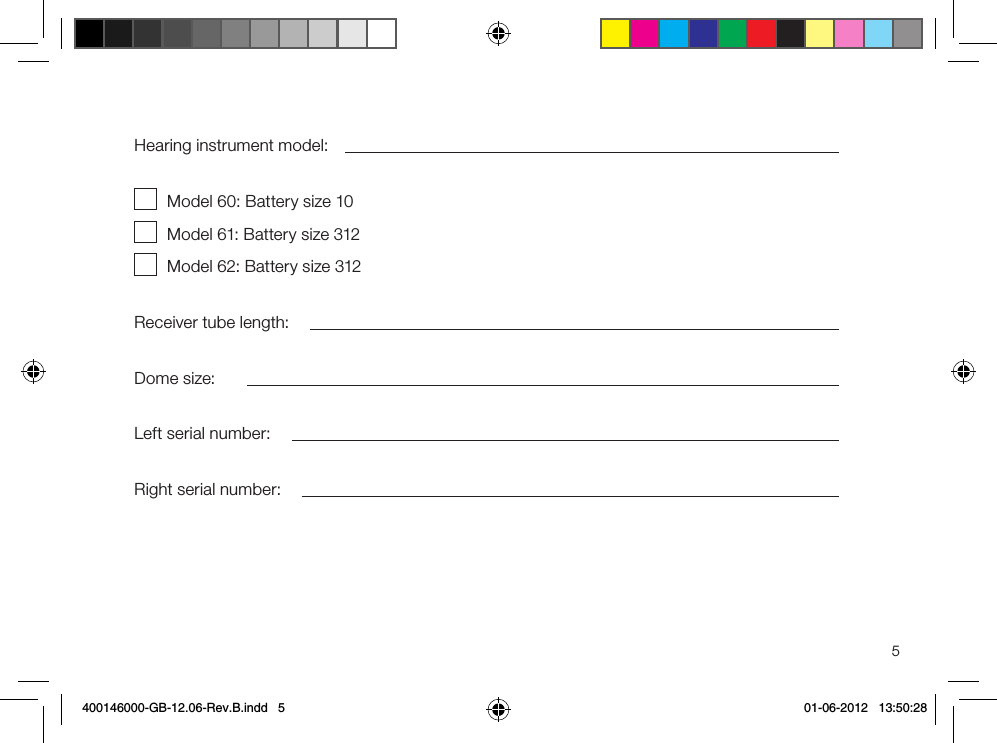 5Hearing instrument model:Model 60: Battery size 10Model 61: Battery size 312Model 62: Battery size 312Receiver tube length:Dome size:Left serial number:Right serial number:400146000-GB-12.06-Rev.B.indd   5 01-06-2012   13:50:28