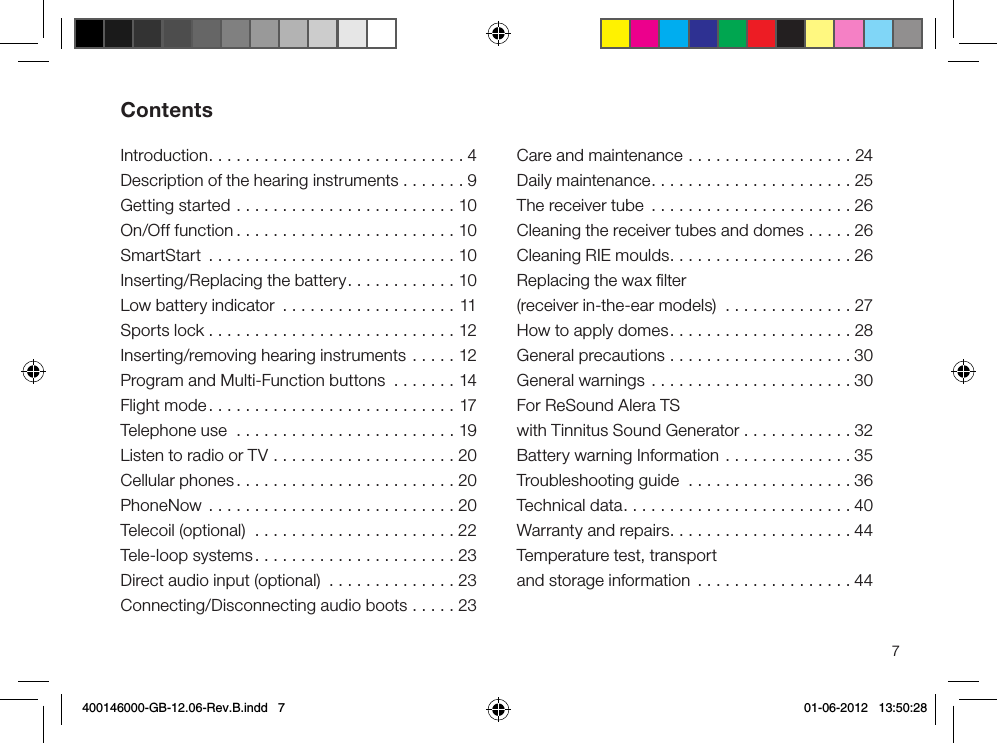 7Introduction............................4Description of the hearing instruments . . . . . . . 9Getting started ........................10On/Off function ........................10SmartStart ...........................10Inserting/Replacing the battery............10Low battery indicator ...................11Sports lock ...........................12Inserting/removing hearing instruments .....12Program and Multi-Function buttons .......14Flight mode...........................17Telephone use  ........................19Listen to radio or TV ....................20Cellular phones........................20PhoneNow ...........................20Telecoil (optional)  ......................22Tele-loop systems......................23Direct audio input (optional)  ..............23Connecting/Disconnecting audio boots .....23Care and maintenance ..................24Daily maintenance......................25The receiver tube  ......................26Cleaning the receiver tubes and domes .....26Cleaning RIE moulds....................26Replacing the wax ﬁlter (receiver in-the-ear models) ..............27How to apply domes....................28General precautions ....................30General warnings ......................30For ReSound Alera TS with Tinnitus Sound Generator ............32Battery warning Information ..............35Troubleshooting guide ..................36Technical data.........................40Warranty and repairs....................44Temperature test, transport and storage information .................44Contents400146000-GB-12.06-Rev.B.indd   7 01-06-2012   13:50:28