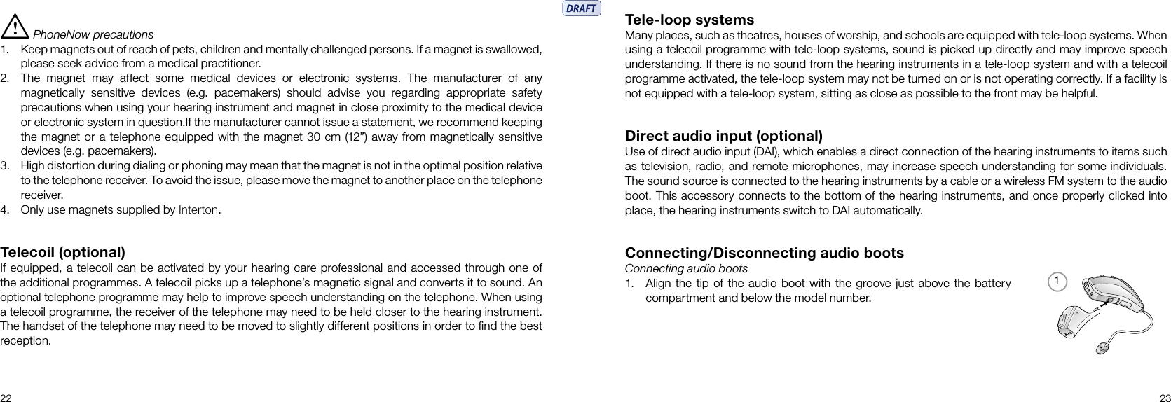 122 23Tele-loop systemsMany places, such as theatres, houses of worship, and schools are equipped with tele-loop systems. When using a telecoil programme with tele-loop systems, sound is picked up directly and may improve speech understanding. If there is no sound from the hearing instruments in a tele-loop system and with a telecoil programme activated, the tele-loop system may not be turned on or is not operating correctly. If a facility is not equipped with a tele-loop system, sitting as close as possible to the front may be helpful.Direct audio input (optional)Use of direct audio input (DAI), which enables a direct connection of the hearing instruments to items such as television, radio, and remote microphones, may increase speech understanding for some individuals. The sound source is connected to the hearing instruments by a cable or a wireless FM system to the audio boot. This accessory connects to the bottom of the hearing instruments, and once properly clicked into place, the hearing instruments switch to DAI automatically.Connecting/Disconnecting audio bootsConnecting audio boots1.  Align  the tip  of the audio boot with the groove just above the battery compartment and below the model number.i PhoneNow precautions1.  Keep magnets out of reach of pets, children and mentally challenged persons. If a magnet is swallowed, please seek advice from a medical practitioner.2. The  magnet  may  affect  some  medical  devices  or  electronic  systems.  The  manufacturer  of  any magnetically  sensitive  devices  (e.g.  pacemakers)  should  advise  you  regarding  appropriate  safety precautions when using your hearing instrument and magnet in close proximity to the medical device or electronic system in question.If the manufacturer cannot issue a statement, we recommend keeping the magnet or a telephone equipped with the magnet 30 cm (12”) away from magnetically sensitive devices (e.g. pacemakers).3. High distortion during dialing or phoning may mean that the magnet is not in the optimal position relative to the telephone receiver. To avoid the issue, please move the magnet to another place on the telephone receiver.4. Only use magnets supplied by Interton.Telecoil (optional)If equipped, a telecoil can be activated by your hearing care professional and accessed through one of the additional programmes. A telecoil picks up a telephone’s magnetic signal and converts it to sound. An optional telephone programme may help to improve speech understanding on the telephone. When using a telecoil programme, the receiver of the telephone may need to be held closer to the hearing instrument. The handset of the telephone may need to be moved to slightly different positions in order to ﬁnd the best reception.