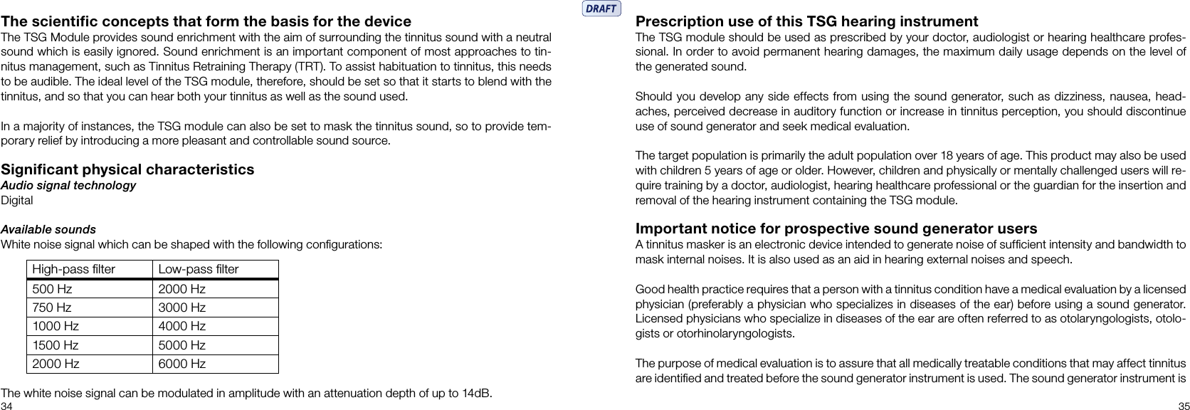 34 35The scientiﬁc concepts that form the basis for the deviceThe TSG Module provides sound enrichment with the aim of surrounding the tinnitus sound with a neutral sound which is easily ignored. Sound enrichment is an important component of most approaches to tin-nitus management, such as Tinnitus Retraining Therapy (TRT). To assist habituation to tinnitus, this needs to be audible. The ideal level of the TSG module, therefore, should be set so that it starts to blend with the tinnitus, and so that you can hear both your tinnitus as well as the sound used.In a majority of instances, the TSG module can also be set to mask the tinnitus sound, so to provide tem-porary relief by introducing a more pleasant and controllable sound source.Signiﬁcant physical characteristicsAudio signal technologyDigitalAvailable soundsWhite noise signal which can be shaped with the following conﬁgurations:The white noise signal can be modulated in amplitude with an attenuation depth of up to 14dB.High-pass ﬁlter Low-pass ﬁlter500 Hz 2000 Hz750 Hz 3000 Hz1000 Hz 4000 Hz1500 Hz 5000 Hz2000 Hz 6000 HzPrescription use of this TSG hearing instrumentThe TSG module should be used as prescribed by your doctor, audiologist or hearing healthcare profes-sional. In order to avoid permanent hearing damages, the maximum daily usage depends on the level of the generated sound.Should you develop any side effects from using the sound generator, such as dizziness, nausea, head-aches, perceived decrease in auditory function or increase in tinnitus perception, you should discontinue use of sound generator and seek medical evaluation.The target population is primarily the adult population over 18 years of age. This product may also be used with children 5 years of age or older. However, children and physically or mentally challenged users will re-quire training by a doctor, audiologist, hearing healthcare professional or the guardian for the insertion and removal of the hearing instrument containing the TSG module.Important notice for prospective sound generator usersA tinnitus masker is an electronic device intended to generate noise of sufﬁcient intensity and bandwidth to mask internal noises. It is also used as an aid in hearing external noises and speech.Good health practice requires that a person with a tinnitus condition have a medical evaluation by a licensed physician (preferably a physician who specializes in diseases of the ear) before using a sound generator.Licensed physicians who specialize in diseases of the ear are often referred to as otolaryngologists, otolo-gists or otorhinolaryngologists. The purpose of medical evaluation is to assure that all medically treatable conditions that may affect tinnitus are identiﬁed and treated before the sound generator instrument is used. The sound generator instrument is 