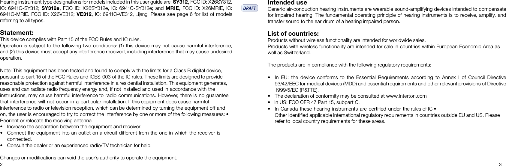 2 3Hearing instrument type designations for models included in this user guide are: SY312, FCC ID: X26SY312, IC: 6941C-SY312; SY312e, FCC ID: X26SY312e, IC: 6941C-SY312e; and MRIE, FCC ID: X26MRIE, IC: 6941C-MRIE. FCC ID: X26VE312; VE312, IC: 6941C-VE312, Lijang. Please see page 6 for list of models referring to all types.Statement:This device complies with Part 15 of the FCC Rules and IC rules.Operation is subject to the following two conditions: (1) this device may not cause harmful inter ference, and (2) this device must accept any interference received, including interference that may cause undesired operation.Note: This equipment has been tested and found to comply with the limits for a Class B digital device, pursuant to part 15 of the FCC Rules and ICES-003 of the IC rules. These limits are designed to provide reasonable protection against harmful interference in a residential installation. This equipment generates, uses and can radiate radio frequency energy and, if not installed and used in accordance with the instructions, may cause harmful interference to radio communications. However, there is no guarantee that interference will not occur in a particular installation. If this equipment does cause harmful interference to radio or television reception, which can be determined by turning the equipment off and on, the user is encouraged to try to correct the interference by one or more of the following measures: • Reorient or relocate the receiving antenna.• Increase the separation between the equipment and receiver.• Connect the equipment into an outlet on a circuit different from the one in which the receiver is connected.• Consult the dealer or an experienced radio/TV technician for help.Changes or modiﬁcations can void the user´s authority to operate the equipment.Intended use Generic air-conduction hearing instruments are wearable sound-amplifying devices intended to compensate for impaired hearing. The fundamental operating principle of hearing instruments is to receive, amplify, and transfer sound to the ear drum of a hearing impaired person. List of countries: Products without wireless functionality are intended for worldwide sales.Products with wireless functionality are intended for sale in countries within European Economic Area as well as Switzerland.The products are in compliance with the following regulatory requirements: • In  EU:  the  device  conforms  to  the  Essential  Requirements  according  to  Annex  I  of  Council  Directive 93/42/EEC for medical devices (MDD) and essential requirements and other relevant provisions of Directive 1999/5/EC (R&amp;TTE). • The declaration of conformity may be consulted at www.Interton.com•   In US: FCC CFR 47 Part 15, subpart C.• In Canada these hearing instruments are certiﬁed under the rules of IC •Other identiﬁed applicable international regulatory requirements in countries outside EU and US. Please refer to local country requirements for these areas.
