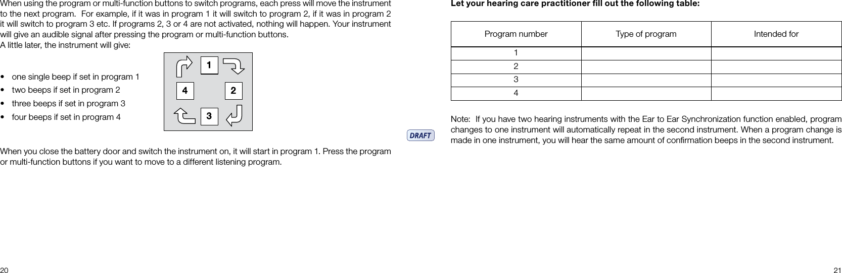 20 21Program number Type of program Intended for1234When using the program or multi-function buttons to switch programs, each press will move the instrument to the next program.  For example, if it was in program 1 it will switch to program 2, if it was in program 2 it will switch to program 3 etc. If programs 2, 3 or 4 are not activated, nothing will happen. Your instrument will give an audible signal after pressing the program or multi-function buttons. A little later, the instrument will give:• one single beep if set in program 1• two beeps if set in program 2• three beeps if set in program 3• four beeps if set in program 4When you close the battery door and switch the instrument on, it will start in program 1. Press the program or multi-function buttons if you want to move to a different listening program.Let your hearing care practitioner ﬁll out the following table:Note:  If you have two hearing instruments with the Ear to Ear Synchronization function enabled, program changes to one instrument will automatically repeat in the second instrument. When a program change is made in one instrument, you will hear the same amount of conﬁrmation beeps in the second instrument.