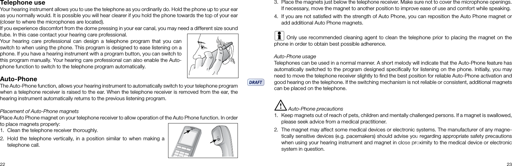 22 23Telephone useYour hearing instrument allows you to use the telephone as you ordinarily do. Hold the phone up to your ear as you normally would. It is possible you will hear clearer if you hold the phone towards the top of your ear (closer to where the microphones are located).If you experience discomfort from the dome pressing in your ear canal, you may need a different size sound tube. In this case contact your hearing care professional. Your  hearing  care  professional  can  design  a  telephone  program  that  you  can switch to when using the phone. This program is designed to ease listening on a phone. If you have a hearing instrument with a program button, you can switch to this program manually. Your hearing care professional can also enable the Auto-phone function to switch to the telephone program automatically.Auto-PhoneThe Auto-Phone function, allows your hearing instrument to automatically switch to your telephone program when a telephone receiver is raised to the ear. When the telephone receiver is removed from the ear, the hearing instrument automatically returns to the previous listening program.Placement of Auto-Phone magnetsPlace Auto Phone magnet on your telephone receiver to allow operation of the Auto Phone function. In order to place magnets properly:1.  Clean the telephone receiver thoroughly.2.  Hold the telephone vertically, in a position similar to when making a telephone call.3.  Place the magnets just below the telephone receiver. Make sure not to cover the microphone openings. If necessary, move the magnet to another position to improve ease of use and comfort while speaking.4.  If you are not satisﬁed with the strength of Auto Phone, you can reposition the Auto Phone magnet or add additional Auto Phone magnets.i Only use recommended cleaning agent to clean the telephone prior to placing the magnet on the phone in order to obtain best possible adherence.Auto-Phone usageTelephones can be used in a normal manner. A short melody will indicate that the Auto-Phone feature has automatically switched to the program designed speciﬁcally for listening on the phone. Initially, you may need to move the telephone receiver slightly to ﬁnd the best position for reliable Auto-Phone activation and good hearing on the telephone. If the switching mechanism is not reliable or consistent, additional magnets can be placed on the telephone.i  Auto-Phone precautions1.  Keep magnets out of reach of pets, children and mentally challenged persons. If a magnet is swallowed, please seek advice from a medical practitioner.2.  The magnet may affect some medical devices or electronic systems. The manufacturer of any magne-tically sensitive devices (e.g. pacemakers) should advise you regarding appropriate safety precautions when using your hearing instrument and magnet in close proximity to the medical device or electronic system in question. 