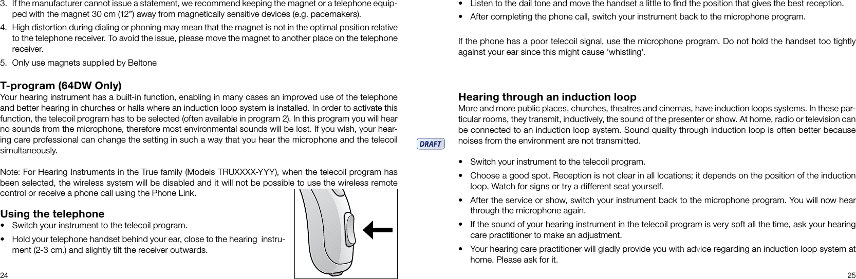 24 25T-program (64DW Only)Your hearing instrument has a built-in function, enabling in many cases an improved use of the telephone and better hearing in churches or halls where an induction loop system is installed. In order to activate this function, the telecoil program has to be selected (often available in program 2). In this program you will hear no sounds from the microphone, therefore most environmental sounds will be lost. If you wish, your hear-ing care professional can change the setting in such a way that you hear the microphone and the telecoil simultaneously. Note: For Hearing Instruments in the True family (Models TRUXXXX-YYY), when the telecoil program has been selected, the wireless system will be disabled and it will not be possible to use the wireless remote control or receive a phone call using the Phone Link.Using the telephone• Switch your instrument to the telecoil program.• Hold your telephone handset behind your ear, close to the hear ing  instru-ment (2-3 cm.) and slightly tilt the receiver outwards.Hearing through an induction loopMore and more public places, churches, theatres and cinemas, have induction loops systems. In these par-ticular rooms, they transmit, inductively, the sound of the presenter or show. At home, radio or television can be connected to an induction loop system. Sound quality through induction loop is often better because noises from the environment are not transmitted. • Switch your instrument to the telecoil program. • Choose a good spot. Reception is not clear in all locations; it depends on the position of the induction loop. Watch for signs or try a different seat yourself.• After the service or show, switch your instrument back to the microphone program. You will now hear through the microphone again.• If the sound of your hearing instrument in the telecoil program is very soft all the time, ask your hearing care practitioner to make an adjustment.• Your hearing care practitioner will gladly provide you with advice regarding an induction loop system at home. Please ask for it.3.  If the manufacturer cannot issue a statement, we recommend keeping the magnet or a telephone equip-ped with the magnet 30 cm (12”) away from magnetically sensitive devices (e.g. pacemakers).4.  High distortion during dialing or phoning may mean that the magnet is not in the optimal position relative to the telephone receiver. To avoid the issue, please move the magnet to another place on the telephone receiver. 5.  Only use magnets supplied by Beltone• Listen to the dail tone and move the handset a little to ﬁnd the position that gives the best reception.• After completing the phone call, switch your instrument back to the microphone program.If the phone has a poor telecoil signal, use the microphone program. Do not hold the handset too tightly against your ear since this might cause ’whistling’.