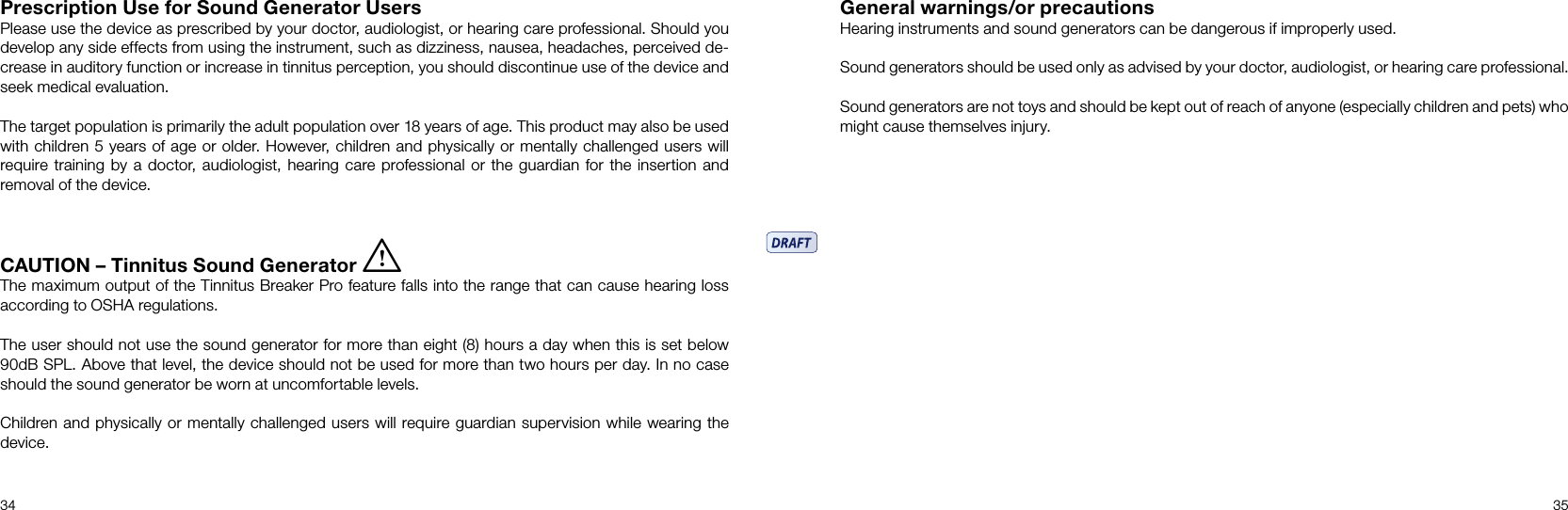 34 35Prescription Use for Sound Generator Users Please use the device as prescribed by your doctor, audiologist, or hearing care professional. Should you develop any side effects from using the instrument, such as dizziness, nausea, headaches, perceived de-crease in auditory function or increase in tinnitus perception, you should discontinue use of the device and seek medical evaluation.The target population is primarily the adult population over 18 years of age. This product may also be used with children 5 years of age or older. However, children and physically or mentally challenged users will require training by a doctor, audiologist, hearing care professional or the guardian for the insertion and removal of the device.CAUTION – Tinnitus Sound Generator iThe maximum output of the Tinnitus Breaker Pro feature falls into the range that can cause hearing loss according to OSHA regulations.The user should not use the sound generator for more than eight (8) hours a day when this is set below  90dB SPL. Above that level, the device should not be used for more than two hours per day. In no case should the sound generator be worn at uncomfortable levels.Children and physically or mentally challenged users will require guardian supervision while wearing the device.General warnings/or precautionsHearing instruments and sound generators can be dangerous if improperly used.Sound generators should be used only as advised by your doctor, audiologist, or hearing care professional.Sound generators are not toys and should be kept out of reach of anyone (especially children and pets) who might cause themselves injury.