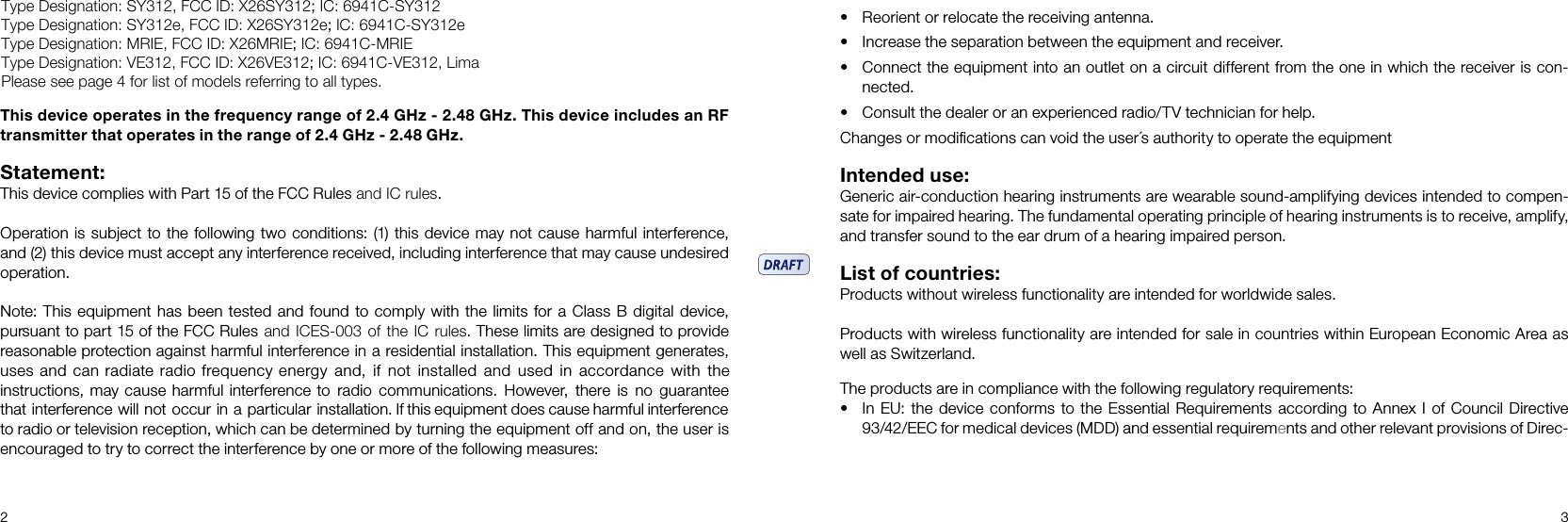 2 3This device operates in the frequency range of 2.4 GHz - 2.48 GHz. This device includes an RF transmitter that operates in the range of 2.4 GHz - 2.48 GHz.Statement: This device complies with Part 15 of the FCC Rules and IC rules. Operation is subject to the following two conditions: (1) this device may not cause harmful interference, and (2) this device must accept any interference received, including interference that may cause undesired operation. Note: This equipment has been tested and found to comply with the limits for a Class B digital device, pursuant to part 15 of the FCC Rules  and ICES-003  of the  IC rules. These limits are designed to provide reasonable protection against harmful interference in a residential installation. This equipment generates, uses and can radiate radio frequency energy  and,  if  not  installed  and  used  in  accordance  with  the instructions, may cause harmful interference to  radio  communications.  However,  there  is  no  guarantee that interference will not occur in a particular installation. If this equipment does cause harmful interference to radio or television reception, which can be determined by turning the equipment off and on, the user is encouraged to try to correct the interference by one or more of the following measures: • Reorient or relocate the receiving antenna.• Increase the separation between the equipment and receiver. • Connect the equipment into an outlet on a circuit different from the one in which the receiver is con-nected. • Consult the dealer or an experienced radio/TV technician for help. Changes or modiﬁcations can void the user´s authority to operate the equipment Intended use: Generic air-conduction hearing instruments are wearable sound-amplifying devices intended to compen-sate for impaired hearing. The fundamental operating principle of hearing instruments is to receive, amplify, and transfer sound to the ear drum of a hearing impaired person. List of countries: Products without wireless functionality are intended for worldwide sales. Products with wireless functionality are intended for sale in countries within European Economic Area as well as Switzerland. The products are in compliance with the following regulatory requirements: • In EU: the device conforms to the Essential Requirements according to Annex  I of Council Directive 93/42/EEC for medical devices (MDD) and essential requirements and other relevant provisions of Direc-Type Designation: SY312, FCC ID: X26SY312; IC: 6941C-SY312Type Designation: SY312e, FCC ID: X26SY312e; IC: 6941C-SY312eType Designation: MRIE, FCC ID: X26MRIE; IC: 6941C-MRIEType Designation: VE312, FCC ID: X26VE312; IC: 6941C-VE312, LimaPlease see page 4 for list of models referring to all types.