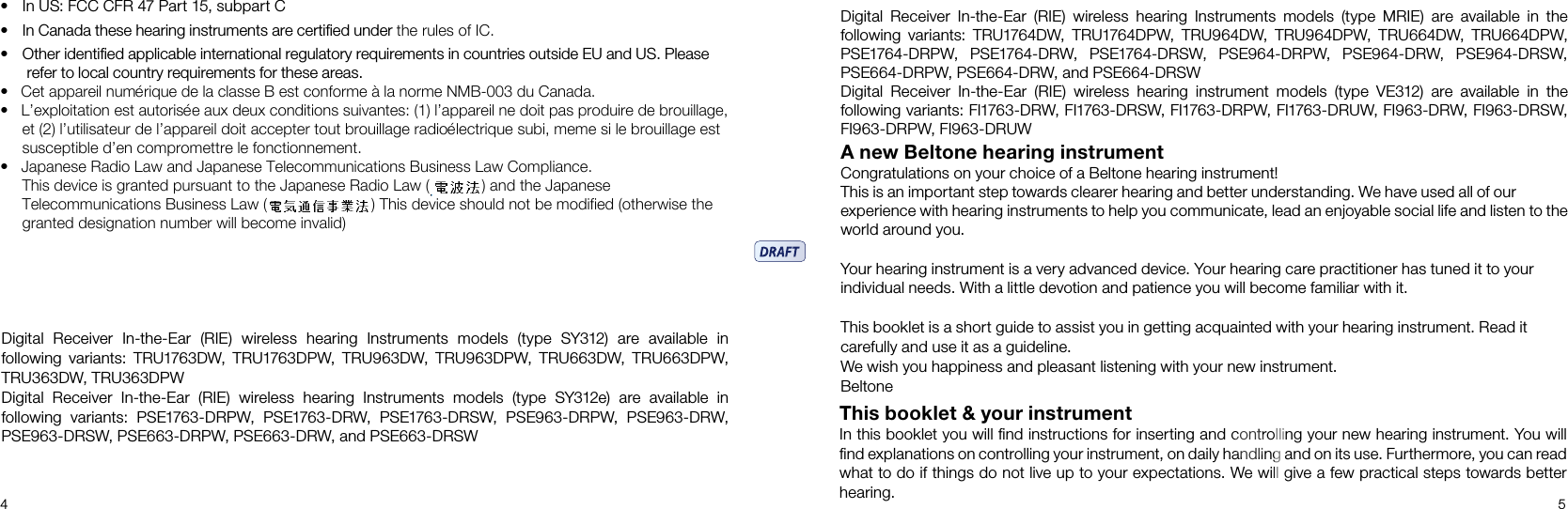 4 5Digital  Receiver  In-the-Ear  (RIE)  wireless  hearing  Instruments  models  (type  MRIE)  are  available  in  the   following  variants:  TRU1764DW,  TRU1764DPW,  TRU964DW, TRU964DPW,  TRU664DW,  TRU664DPW, PSE1764-DRPW,  PSE1764-DRW,  PSE1764-DRSW,  PSE964-DRPW,  PSE964-DRW,  PSE964-DRSW, PSE664-DRPW, PSE664-DRW, and PSE664-DRSWDigital  Receiver  In-the-Ear  (RIE)  wireless  hearing  instrument  models  (type  VE312)  are  available  in  the   following variants: FI1763-DRW, FI1763-DRSW, FI1763-DRPW, FI1763-DRUW, FI963-DRW, FI963-DRSW, FI963-DRPW, FI963-DRUWA new Beltone hearing instrumentCongratulations on your choice of a Beltone hearing instrument!This is an important step towards clearer hearing and better understanding. We have used all of our experience with hearing instruments to help you communicate, lead an enjoyable social life and listen to the world around you.Your hearing instrument is a very advanced device. Your hearing care practitioner has tuned it to your individual needs. With a little devotion and patience you will become familiar with it.This booklet is a short guide to assist you in getting acquainted with your hearing instrument. Read it carefully and use it as a guideline. We wish you happiness and pleasant listening with your new instrument.BeltoneThis booklet &amp; your instrumentIn this booklet you will ﬁnd instructions for inserting and controlling your new hearing instrument. You will ﬁnd explanations on controlling your instrument, on daily handling and on its use. Furthermore, you can read what to do if things do not live up to your expectations. We will give a few practical steps towards better hearing.Digital  Receiver  In-the-Ear  (RIE)  wireless  hearing  Instruments  models  (type  SY312)  are  available  in   following  variants:  TRU1763DW,  TRU1763DPW, TRU963DW,  TRU963DPW, TRU663DW,  TRU663DPW, TRU363DW, TRU363DPW Digital  Receiver  In-the-Ear  (RIE)  wireless  hearing  Instruments  models  (type  SY312e)  are  available  in   following  variants:  PSE1763-DRPW,  PSE1763-DRW,  PSE1763-DRSW,  PSE963-DRPW,  PSE963-DRW, PSE963-DRSW, PSE663-DRPW, PSE663-DRW, and PSE663-DRSW• In US: FCC CFR 47 Part 15, subpart C• In Canada these hearing instruments are certified under the rules of IC.• Other identified applicable international regulatory requirements in countries outside EU and US. Please     refer to local country requirements for these areas.•   Cet appareil numérique de la classe B est conforme à la norme NMB-003 du Canada.•   L’exploitation est autorisée aux deux conditions suivantes: (1) l’appareil ne doit pas produire de brouillage,      et (2) l’utilisateur de l’appareil doit accepter tout brouillage radioélectrique subi, meme si le brouillage est     susceptible d’en compromettre le fonctionnement.•   Japanese Radio Law and Japanese Telecommunications Business Law Compliance.     This device is granted pursuant to the Japanese Radio Law (            ) and the Japanese     Telecommunications Business Law (                        ) This device should not be modified (otherwise the     granted designation number will become invalid)