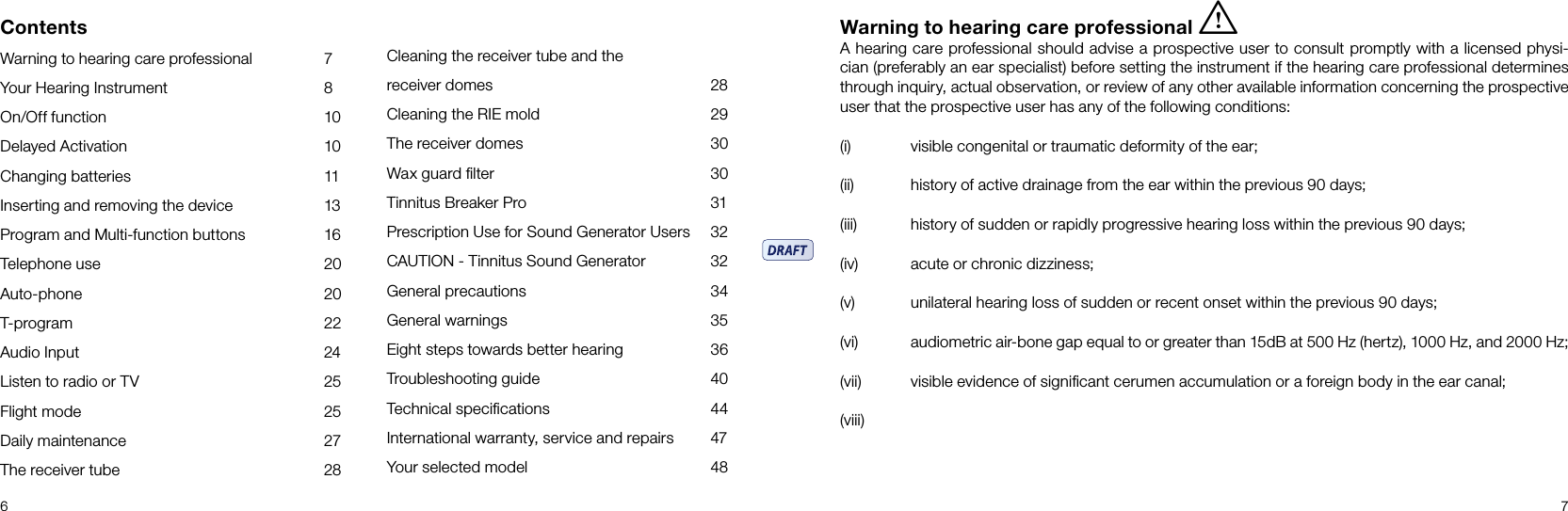 6 7ContentsWarning to hearing care professional  7Your Hearing Instrument  8On/Off function  10Delayed Activation  10Changing batteries  11Inserting and removing the device  13Program and Multi-function buttons  16Telephone use  20Auto-phone  20T-program  22Audio Input  24Listen to radio or TV  25Flight mode  25Daily maintenance  27The receiver tube  28Cleaning the receiver tube and the receiver domes  28Cleaning the RIE mold  29The receiver domes  30Wax guard ﬁlter  30Tinnitus Breaker Pro   31Prescription Use for Sound Generator Users   32CAUTION - Tinnitus Sound Generator   32General precautions  34General warnings  35Eight steps towards better hearing  36Troubleshooting guide  40Technical speciﬁcations  44International warranty, service and repairs  47Your selected model  48Warning to hearing care professional iA hearing care professional should advise a prospective user to consult promptly with a licensed physi-cian (preferably an ear specialist) before setting the instrument if the hearing care professional determines through inquiry, actual observation, or review of any other avail able information concerning the prospective user that the prospective user has any of the following conditions:(i)  visible congenital or traumatic deformity of the ear;(ii)  history of active drainage from the ear within the previous 90 days;(iii)   history of sudden or rapidly progressive hearing loss within the previous 90 days;(iv)   acute or chronic dizziness;(v)   unilateral hearing loss of sudden or recent onset within the previous 90 days;(vi)   audiometric air-bone gap equal to or greater than 15dB at 500 Hz (hertz), 1000 Hz, and 2000 Hz;(vii)   visible evidence of signiﬁcant cerumen accumulation or a foreign body in the ear canal;(viii)  