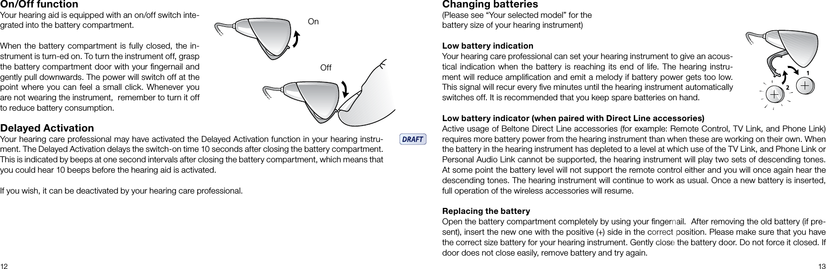 12 13On/Off functionYour hearing aid is equipped with an on/off switch inte-grated into the battery compartment. When the battery compartment is fully closed, the in-strument is turn-ed on. To turn the instrument off, grasp the battery compartment door with your ﬁngernail and gently pull downwards. The power will switch off at the point where you can feel a small click. Whenever you are not wearing the instrument,  remember to turn it off to reduce battery consumption.Delayed ActivationYour hearing care professional may have activated the Delayed Activation function in your hearing instru-ment. The Delayed Activation delays the switch-on time 10 seconds after closing the battery compartment. This is indicated by beeps at one second intervals after closing the battery compartment, which means that you could hear 10 beeps before the hearing aid is activated. If you wish, it can be deactivated by your hearing care professional.OnOffChanging batteries(Please see “Your selected model” for the battery size of your hearing instrument)Low battery indicationYour hearing care professional can set your hearing instrument to give an acous-tical indication when the  battery is  reaching its end of life.  The  hearing instru-ment will reduce ampliﬁcation and emit a melody if battery power gets too low. This signal will recur every ﬁve minutes until the hearing instrument automatically switches off. It is recommended that you keep spare batteries on hand. Low battery indicator (when paired with Direct Line accessories)Active usage of Beltone Direct Line accessories (for example: Remote Control, TV Link, and Phone Link) requires more battery power from the hearing instrument than when these are working on their own. When the battery in the hearing instrument has depleted to a level at which use of the TV Link, and Phone Link or Personal Audio Link cannot be supported, the hearing instrument will play two sets of descending tones. At some point the battery level will not support the remote control either and you will once again hear the descending tones. The hearing instrument will continue to work as usual. Once a new battery is inserted, full operation of the wireless accessories will resume.Replacing the batteryOpen the battery compartment completely by using your ﬁngernail.  After removing the old battery (if pre-sent), insert the new one with the positive (+) side in the correct position. Please make sure that you have the correct size battery for your hearing instrument. Gently close the battery door. Do not force it closed. If door does not close easily, remove battery and try again. 