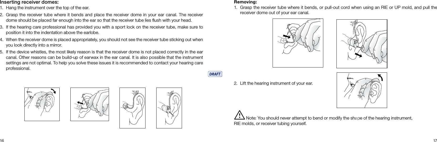 16 17Inserting receiver domes:1.  Hang the instrument over the top of the ear.2.  Grasp the receiver tube where it bends and place the receiver dome in your ear canal. The receiver dome should be placed far enough into the ear so that the receiver tube lies ﬂush with your head.3.  If the hearing care professional has provided you with a sport lock on the receiver tube, make sure to position it into the indentation above the earlobe.4.  When the receiver dome is placed appropriately, you should not see the receiver tube sticking out when you look directly into a mirror.5.  If the device whistles, the most likely reason is that the receiver dome is not placed correctly in the ear canal. Other reasons can be build-up of earwax in the ear canal. It is also possible that the instrument settings are not optimal. To help you solve these issues it is recommended to contact your hearing care professional.Removing:1.  Grasp the receiver tube where it bends, or pull-out cord when using an RIE or UP mold, and pull the receiver dome out of your ear canal.i  Note: You should never attempt to bend or modify the shape of the hearing instrument, RIE molds, or receiver tubing yourself.2.  Lift the hearing instrument of your ear.