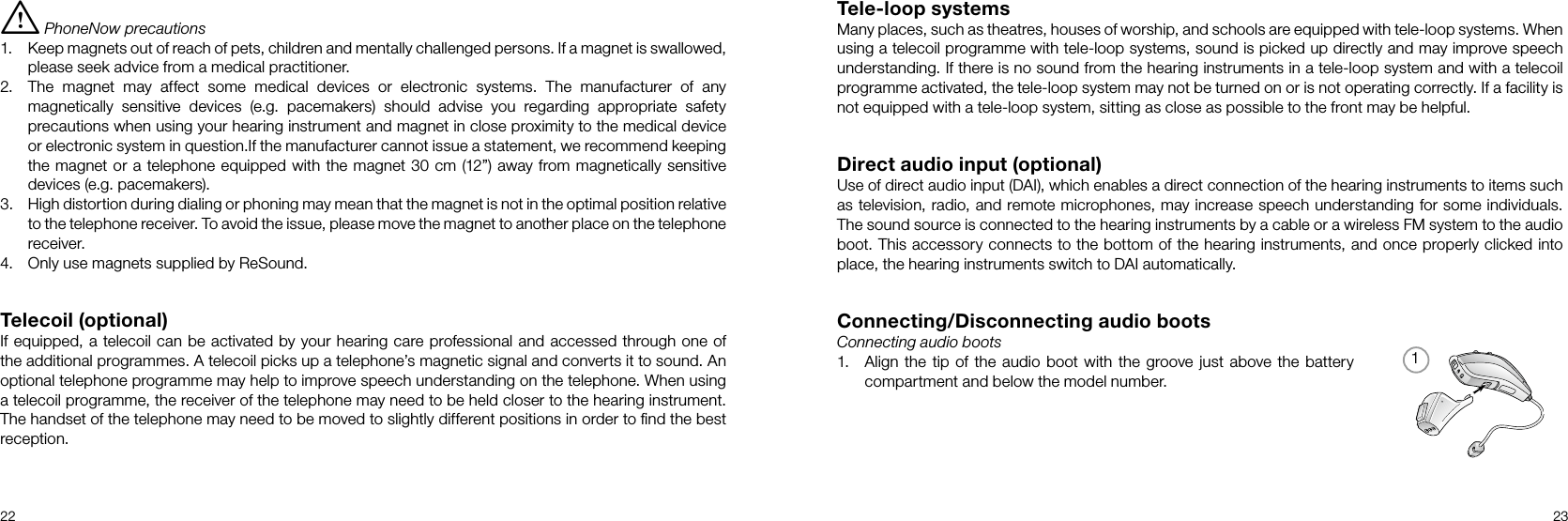 122 23Tele-loop systemsMany places, such as theatres, houses of worship, and schools are equipped with tele-loop systems. When using a telecoil programme with tele-loop systems, sound is picked up directly and may improve speech understanding. If there is no sound from the hearing instruments in a tele-loop system and with a telecoil programme activated, the tele-loop system may not be turned on or is not operating correctly. If a facility is not equipped with a tele-loop system, sitting as close as possible to the front may be helpful.Direct audio input (optional)Use of direct audio input (DAI), which enables a direct connection of the hearing instruments to items such as television, radio, and remote microphones, may increase speech understanding for some individuals. The sound source is connected to the hearing instruments by a cable or a wireless FM system to the audio boot. This accessory connects to the bottom of the hearing instruments, and once properly clicked into place, the hearing instruments switch to DAI automatically.Connecting/Disconnecting audio bootsConnecting audio boots1.  Align the tip of the audio boot with the groove just above the battery compartment and below the model number.i PhoneNow precautions1.  Keep magnets out of reach of pets, children and mentally challenged persons. If a magnet is swallowed, please seek advice from a medical practitioner.2.  The magnet may affect some medical devices or electronic systems. The manufacturer of any magnetically sensitive devices (e.g. pacemakers) should advise you regarding appropriate safety precautions when using your hearing instrument and magnet in close proximity to the medical device or electronic system in question.If the manufacturer cannot issue a statement, we recommend keeping the magnet or a telephone equipped with the magnet 30 cm (12”) away from magnetically sensitive devices (e.g. pacemakers).3.  High distortion during dialing or phoning may mean that the magnet is not in the optimal position relative to the telephone receiver. To avoid the issue, please move the magnet to another place on the telephone receiver.4.  Only use magnets supplied by ReSound.Telecoil (optional)If equipped, a telecoil can be activated by your hearing care professional and accessed through one of the additional programmes. A telecoil picks up a telephone’s magnetic signal and converts it to sound. An optional telephone programme may help to improve speech understanding on the telephone. When using a telecoil programme, the receiver of the telephone may need to be held closer to the hearing instrument. The handset of the telephone may need to be moved to slightly different positions in order to ﬁnd the best reception.