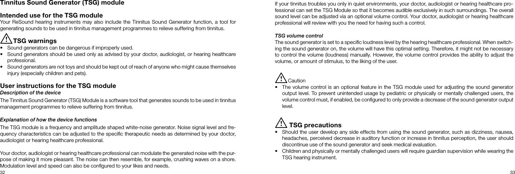 32 33Tinnitus Sound Generator (TSG) moduleIntended use for the TSG moduleYour ReSound hearing instruments may also include the Tinnitus Sound Generator function, a tool for generating sounds to be used in tinnitus management programmes to relieve suffering from tinnitus.i TSG warnings•  Sound generators can be dangerous if improperly used.•  Sound generators should be used only as advised by your doctor, audiologist, or hearing healthcare professional.•  Sound generators are not toys and should be kept out of reach of anyone who might cause themselves injury (especially children and pets).User instructions for the TSG moduleDescription of the deviceThe Tinnitus Sound Generator (TSG) Module is a software tool that generates sounds to be used in tinnitus management programmes to relieve suffering from tinnitus.Explanation of how the device functionsThe TSG module is a frequency and amplitude shaped white-noise generator. Noise signal level and fre-quency characteristics can be adjusted to the speciﬁc therapeutic needs as determined by your doctor, audiologist or hearing healthcare professional.Your doctor, audiologist or hearing healthcare professional can modulate the generated noise with the pur-pose of making it more pleasant. The noise can then resemble, for example, crushing waves on a shore. Modulation level and speed can also be conﬁgured to your likes and needs.If your tinnitus troubles you only in quiet environments, your doctor, audiologist or hearing healthcare pro-fessional can set the TSG Module so that it becomes audible exclusively in such surroundings. The overall sound level can be adjusted via an optional volume control. Your doctor, audiologist or hearing healthcare professional will review with you the need for having such a control.TSG volume controlThe sound generator is set to a speciﬁc loudness level by the hearing healthcare professional. When switch-ing the sound generator on, the volume will have this optimal setting. Therefore, it might not be necessary to control the volume (loudness) manually. However, the volume control provides the ability to adjust the volume, or amount of stimulus, to the liking of the user.i Caution •  The volume control is an optional feature in the TSG module used for adjusting the sound generator output level. To prevent unintended usage by pediatric or physically or mentally challenged users, the volume control must, if enabled, be conﬁgured to only provide a decrease of the sound generator output level.i TSG precautions•  Should the user develop any side effects from using the sound generator, such as dizziness, nausea, headaches, perceived decrease in auditory function or increase in tinnitus perception, the user should discontinue use of the sound generator and seek medical evaluation.•  Children and physically or mentally challenged users will require guardian supervision while wearing the TSG hearing instrument.