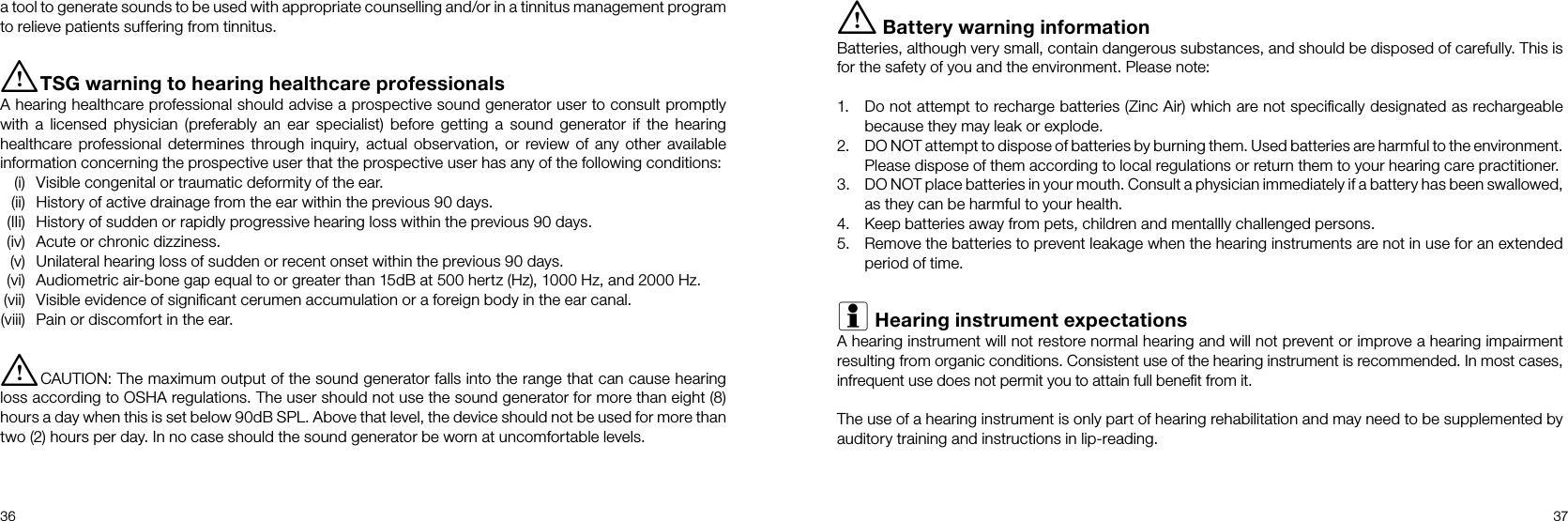 36 37i Battery warning informationBatteries, although very small, contain dangerous substances, and should be disposed of carefully. This is for the safety of you and the environment. Please note:1.  Do not attempt to recharge batteries (Zinc Air) which are not speciﬁcally designated as rechargeable because they may leak or explode.2.  DO NOT attempt to dispose of batteries by burning them. Used batteries are harmful to the environment. Please dispose of them according to local regulations or return them to your hearing care practitioner.3.  DO NOT place batteries in your mouth. Consult a physician immediately if a battery has been swallowed, as they can be harmful to your health.4.  Keep batteries away from pets, children and mentallly challenged persons.5.  Remove the batteries to prevent leakage when the hearing instruments are not in use for an extended period of time.i Hearing instrument expectationsA hearing instrument will not restore normal hearing and will not prevent or improve a hearing impairment  resulting from organic conditions. Consistent use of the hearing instrument is recommended. In most cases, infrequent use does not permit you to attain full beneﬁt from it.The use of a hearing instrument is only part of hearing rehabilitation and may need to be supplemented by auditory training and instructions in lip-reading.a tool to generate sounds to be used with appropriate counselling and/or in a tinnitus management program to relieve patients suffering from tinnitus.i TSG warning to hearing healthcare professionalsA hearing healthcare professional should advise a prospective sound generator user to consult promptly with a licensed physician (preferably an ear specialist) before getting a sound generator if the hearing healthcare professional determines through inquiry, actual observation, or review of any other available information concerning the prospective user that the prospective user has any of the following conditions:  (i)  Visible congenital or traumatic deformity of the ear.  (ii)  History of active drainage from the ear within the previous 90 days.  (IIi)  History of sudden or rapidly progressive hearing loss within the previous 90 days.  (iv)  Acute or chronic dizziness.  (v)  Unilateral hearing loss of sudden or recent onset within the previous 90 days.  (vi)  Audiometric air-bone gap equal to or greater than 15dB at 500 hertz (Hz), 1000 Hz, and 2000 Hz. (vii)  Visible evidence of signiﬁcant cerumen accumulation or a foreign body in the ear canal. (viii)  Pain or discomfort in the ear.i CAUTION: The maximum output of the sound generator falls into the range that can cause hearing loss according to OSHA regulations. The user should not use the sound generator for more than eight (8) hours a day when this is set below 90dB SPL. Above that level, the device should not be used for more than two (2) hours per day. In no case should the sound generator be worn at uncomfortable levels.
