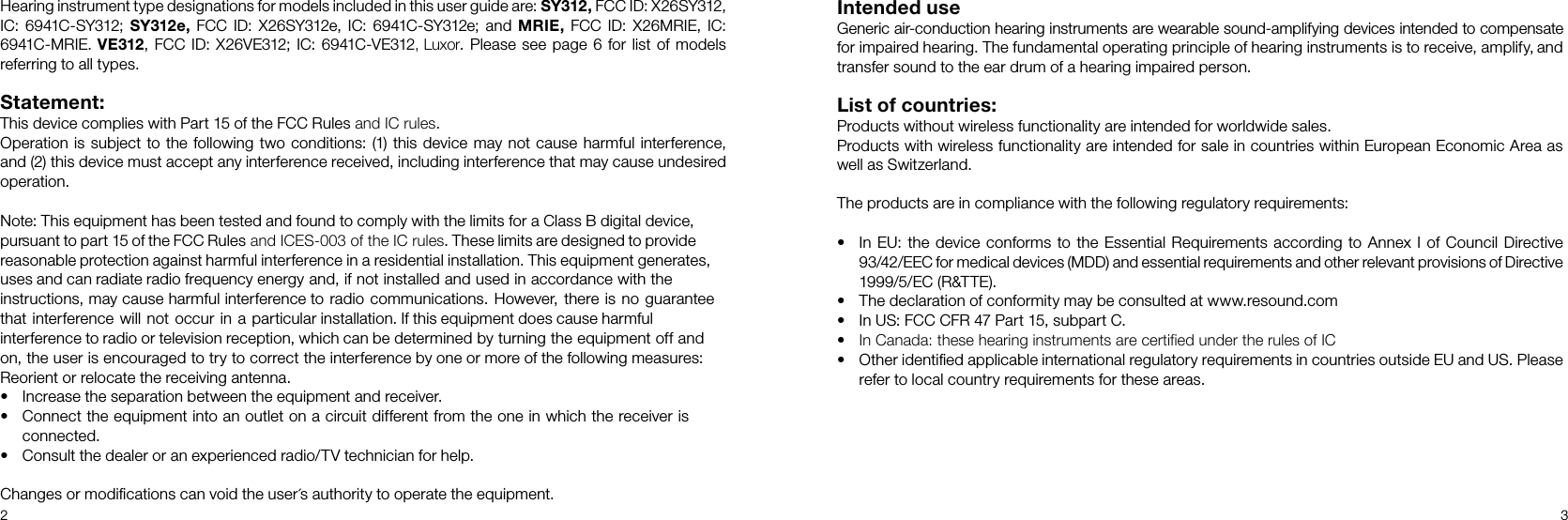 2 3´Hearing instrument type designations for models included in this user guide are: SY312, FCC ID: X26SY312,IC: 6941C-SY312; SY312e, FCC ID: X26SY312e, IC: 6941C-SY312e; and MRIE, FCC ID: X26MRIE, IC:6941C-MRIE. VE312, FCC ID: X26VE312; IC: 6941C-VE312, Luxor. Please see page 6 for list of models referring to all types.Statement:This device complies with Part 15 of the FCC Rules and IC rules.Operation is subject to the following two conditions: (1) this device may not cause harmful inter ference,and (2) this device must accept any interference received, including interference that may cause undesiredoperation.Note: This equipment has been tested and found to comply with the limits for a Class B digital device,pursuant to part 15 of the FCC Rules and ICES-003 of the IC rules. These limits are designed to providereasonable protection against harmful interference in a residential installation. This equipment generates,uses and can radiate radio frequency energy and, if not installed and used in accordance with theinstructions, may cause harmful interference to radio communications. However, there is no guaranteethat interference will not occur in a particular installation. If this equipment does cause harmfulinterference to radio or television reception, which can be determined by turning the equipment off andon, the user is encouraged to try to correct the interference by one or more of the following measures:Reorient or relocate the receiving antenna.• Increase the separation between the equipment and receiver.• Connect the equipment into an outlet on a circuit different from the one in which the receiver isconnected.• Consult the dealer or an experienced radio/TV technician for help.Changes or modiﬁcations can void the user s authority to operate the equipment.Intended use Generic air-conduction hearing instruments are wearable sound-amplifying devices intended to compensate for impaired hearing. The fundamental operating principle of hearing instruments is to receive, amplify, and transfer sound to the ear drum of a hearing impaired person. List of countries: Products without wireless functionality are intended for worldwide sales.Products with wireless functionality are intended for sale in countries within European Economic Area aswell as Switzerland.The products are in compliance with the following regulatory requirements: • In EU: the device conforms to the Essential Requirements according to Annex I of Council Directive93/42/EEC for medical devices (MDD) and essential requirements and other relevant provisions of Directive1999/5/EC (R&amp;TTE). • The declaration of conformity may be consulted at www.resound.com• In US: FCC CFR 47 Part 15, subpart C.•In Canada: these hearing instruments are certified under the rules of IC•Other identiﬁed applicable international regulatory requirements in countries outside EU and US. Pleaserefer to local country requirements for these areas.
