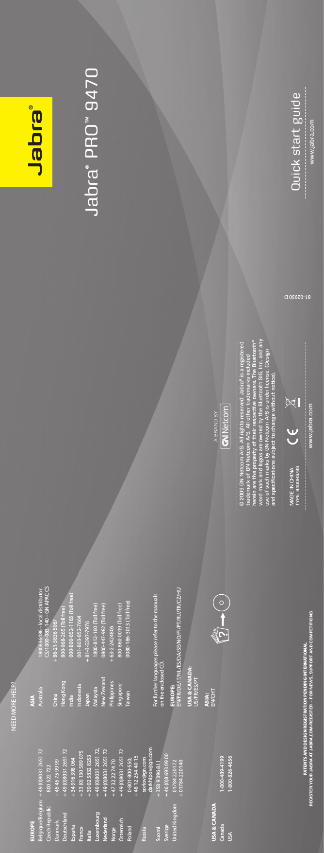 81-02930 DJabra® PRO™ 9470 www.jabra.comQuick start guideNEED MORE HELP?PATENTS AND DESIGN REGISTRATION PENDING INTERNATIONALREGISTER YOUR JABRA AT JABRA.COM/REGISTER – FOR NEWS, SUPPORT AND COMPETITIONS© 2009 GN Netcom A/S. All rights reserved. Jabra® is a registered trademark of GN Netcom A/S. All other trademarks included herein are the property of their respective owners. The Bluetooth® word mark and logos are owned by the Bluetooth SIG, Inc. and any use of such marks by GN Netcom A/S is under license. (Design and speciﬁcations subject to change without notice).www.jabra.comMADE IN CHINATYPE: 9400HS/BSEUROPEBelgique/Belgium  + 49 (0)8031 2651 72Czech Republic    800 522 722Danmark  + 45 45 75 99 99Deutschland  + 49 (0)8031 2651 72España   + 34 916 398 064France   + 33 (0) 130 589 075Italia    + 39 02 5832 8253Luxembourg   + 49 (0)8031 2651 72,Nederland   + 49 (0)8031 2651 72Norge   + 47 32 22 74 70Österreich   + 49 (0)8031 2651 72Poland    0-801-800-550;        + 48 12 254-40-15Russia    sorlov@gn.com          darkhipov@gn.comSuomi   + 358 9 396 811Sverige   + 46 (0)8 693 09 00United Kingdom     01784 220172       + 01784 220140USA &amp; CANADACanada    1-800-489-4199USA      1-800-826-4656ASIAAustralia     1800636086 - local distributor          CS/1800-083-140 - GN APAC CS China   + 86-21-5836 5067 Hong Kong     800-968-265 (Toll free)India      000-800-852-1185 (Toll free)Indonesia     001-803-852-7664Japan   + 81-3-5297-7976Malaysia     1800-812-160 (Toll free)New Zealand     0800-447-982 (Toll free)Philippines  + 63-2-2424806Singapore     800-860-0019 (Toll free) Taiwan    0080-186-3013 (Toll free)For further languages please refer to the manuals  on the enclosed CD.EUROPE:  EN/FR/DE/IT/NL/ES/DA/SE/NO/FI/PT/RU/TR/CZ/HUUSA &amp; CANADA:  US/FR/ES/PTASIA:  EN/CHT