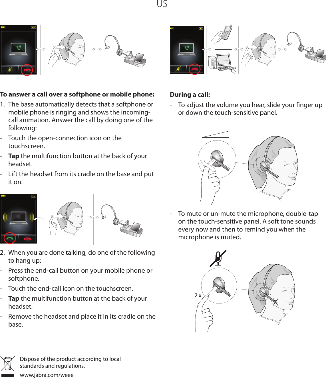 US To answer a call over a softphone or mobile phone:1.  The base automatically detects that a softphone or mobile phone is ringing and shows the incoming-call animation. Answer the call by doing one of the following:-  Touch the open-connection icon on the touchscreen.-  Tap the multifunction button at the back of your headset.-  Lift the headset from its cradle on the base and put it on.2.  When you are done talking, do one of the following to hang up:-  Press the end-call button on your mobile phone or softphone.-  Touch the end-call icon on the touchscreen.-  Tap the multifunction button at the back of your headset.-  Remove the headset and place it in its cradle on the base. During a call:-  To adjust the volume you hear, slide your finger up or down the touch-sensitive panel.-  To mute or un-mute the microphone, double-tap on the touch-sensitive panel. A soft tone sounds every now and then to remind you when the microphone is muted. 2 xDispose of the product according to local standards and regulations.www.jabra.com/weee