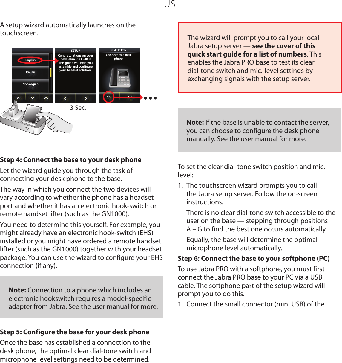USA setup wizard automatically launches on the touchscreen. SETUPCongratulations on yournew jabra PRO 9400!This guide will help youassemble and conﬁgureyour headset solution.DESK PHONEConnect to a deskphoneYes No3 Sec.EnglishItalianNorwegianStep 4: Connect the base to your desk phoneLet the wizard guide you through the task of connecting your desk phone to the base. The way in which you connect the two devices will vary according to whether the phone has a headset port and whether it has an electronic hook-switch or remote handset lifter (such as the GN1000). You need to determine this yourself. For example, you might already have an electronic hook-switch (EHS) installed or you might have ordered a remote handset lifter (such as the GN1000) together with your headset package. You can use the wizard to configure your EHS connection (if any).   Note: Connection to a phone which includes an electronic hookswitch requires a model-specific adapter from Jabra. See the user manual for more.Step 5: Configure the base for your desk phoneOnce the base has established a connection to the desk phone, the optimal clear dial-tone switch and microphone level settings need to be determined.  The wizard will prompt you to call your local Jabra setup server — see the cover of this quick start guide for a list of numbers. This enables the Jabra PRO base to test its clear dial-tone switch and mic.-level settings by exchanging signals with the setup server.    Note: If the base is unable to contact the server, you can choose to configure the desk phone manually. See the user manual for more.To set the clear dial-tone switch position and mic.-level:1.  The touchscreen wizard prompts you to call the Jabra setup server. Follow the on-screen instructions.  There is no clear dial-tone switch accessible to the user on the base — stepping through positions  A – G to find the best one occurs automatically.  Equally, the base will determine the optimal microphone level automatically.Step 6: Connect the base to your softphone (PC)To use Jabra PRO with a softphone, you must first connect the Jabra PRO base to your PC via a USB cable. The softphone part of the setup wizard will prompt you to do this. 1.  Connect the small connector (mini USB) of the 