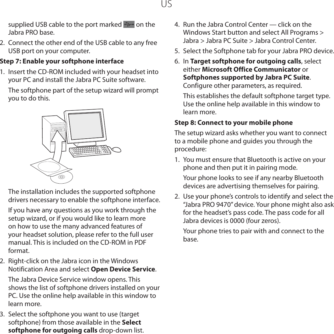 USsupplied USB cable to the port marked   on the Jabra PRO base.2.  Connect the other end of the USB cable to any free USB port on your computer.Step 7: Enable your softphone interface1.  Insert the CD-ROM included with your headset into your PC and install the Jabra PC Suite software.   The softphone part of the setup wizard will prompt you to do this.  The installation includes the supported softphone drivers necessary to enable the softphone interface.  If you have any questions as you work through the setup wizard, or if you would like to learn more on how to use the many advanced features of your headset solution, please refer to the full user manual. This is included on the CD-ROM in PDF format. 2.  Right-click on the Jabra icon in the Windows Notification Area and select Open Device Service.  The Jabra Device Service window opens. This shows the list of softphone drivers installed on your PC. Use the online help available in this window to learn more.3.  Select the softphone you want to use (target softphone) from those available in the Select softphone for outgoing calls drop-down list.4.  Run the Jabra Control Center — click on the Windows Start button and select All Programs &gt; Jabra &gt; Jabra PC Suite &gt; Jabra Control Center.5.  Select the Softphone tab for your Jabra PRO device.6.  In Target softphone for outgoing calls, select either Microsoft Office Communicator or Softphones supported by Jabra PC Suite. Configure other parameters, as required.  This establishes the default softphone target type. Use the online help available in this window to learn more.Step 8: Connect to your mobile phone The setup wizard asks whether you want to connect to a mobile phone and guides you through the procedure:1.  You must ensure that Bluetooth is active on your phone and then put it in pairing mode.   Your phone looks to see if any nearby Bluetooth devices are advertising themselves for pairing. 2.  Use your phone’s controls to identify and select the “Jabra PRO 9470” device. Your phone might also ask for the headset’s pass code. The pass code for all Jabra devices is 0000 (four zeros).  Your phone tries to pair with and connect to the base.