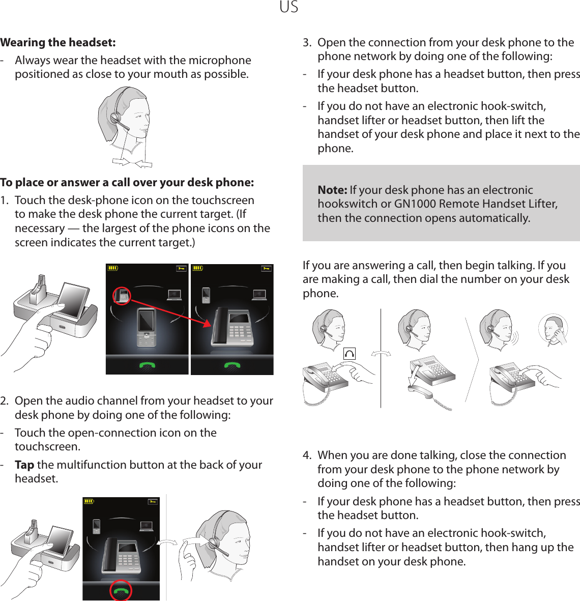 USWearing the headset:-  Always wear the headset with the microphone positioned as close to your mouth as possible.To place or answer a call over your desk phone:1.  Touch the desk-phone icon on the touchscreen to make the desk phone the current target. (If necessary — the largest of the phone icons on the screen indicates the current target.) 2.  Open the audio channel from your headset to your desk phone by doing one of the following:-  Touch the open-connection icon on the touchscreen.-  Tap the multifunction button at the back of your headset.3.  Open the connection from your desk phone to the phone network by doing one of the following:-  If your desk phone has a headset button, then press the headset button.-  If you do not have an electronic hook-switch, handset lifter or headset button, then lift the handset of your desk phone and place it next to the phone.   Note: If your desk phone has an electronic hookswitch or GN1000 Remote Handset Lifter, then the connection opens automatically.If you are answering a call, then begin talking. If you are making a call, then dial the number on your desk phone.4.  When you are done talking, close the connection from your desk phone to the phone network by doing one of the following:-  If your desk phone has a headset button, then press the headset button.-  If you do not have an electronic hook-switch, handset lifter or headset button, then hang up the handset on your desk phone.