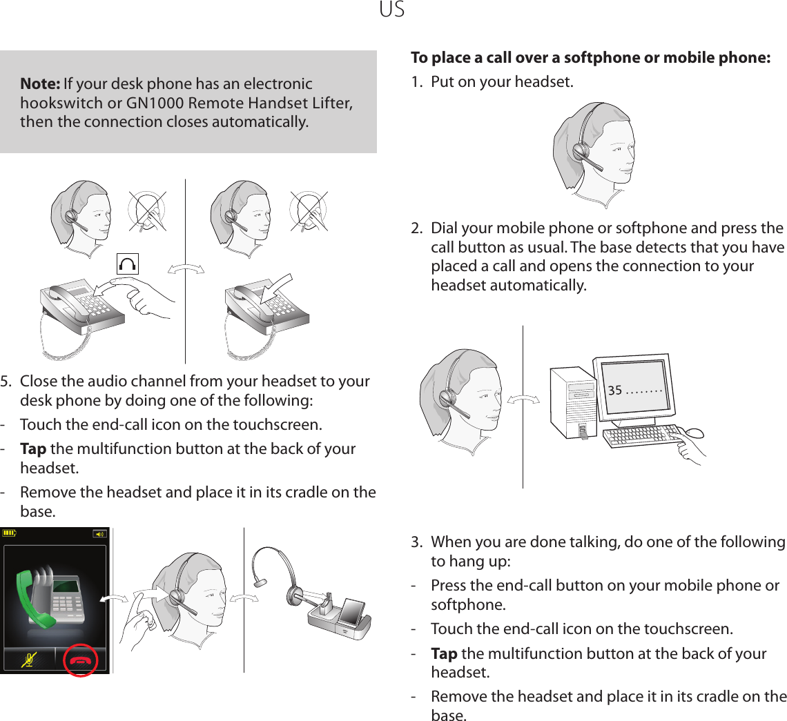 US   Note: If your desk phone has an electronic hookswitch or GN1000 Remote Handset Lifter, then the connection closes automatically.5.  Close the audio channel from your headset to your desk phone by doing one of the following:-  Touch the end-call icon on the touchscreen.-  Tap the multifunction button at the back of your headset.-  Remove the headset and place it in its cradle on the base. To place a call over a softphone or mobile phone:1.  Put on your headset.2.  Dial your mobile phone or softphone and press the call button as usual. The base detects that you have placed a call and opens the connection to your headset automatically. 3.  When you are done talking, do one of the following to hang up:-  Press the end-call button on your mobile phone or softphone.-  Touch the end-call icon on the touchscreen.-  Tap the multifunction button at the back of your headset.-  Remove the headset and place it in its cradle on the base.